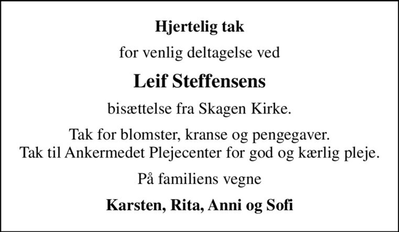 Hjertelig tak
for venlig deltagelse ved
Leif Steffensens
bisættelse fra Skagen Kirke.
Tak for blomster, kranse og pengegaver. Tak til Ankermedet Plejecenter for god og kærlig pleje.
På familiens vegne
Karsten, Rita, Anni og Sofi