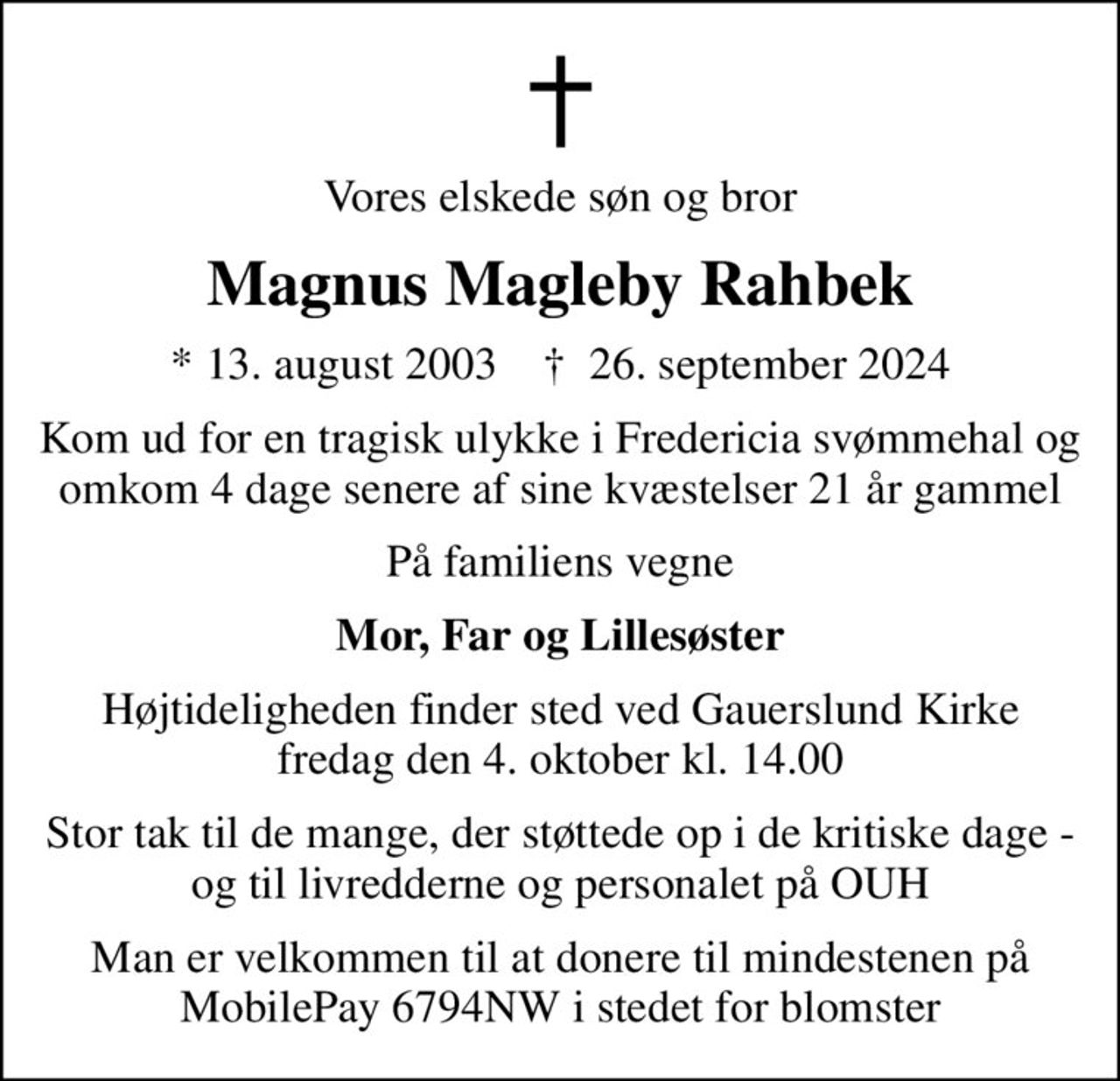 Vores elskede søn og bror
Magnus Magleby Rahbek
* 13. august 2003    ✝ 26. september 2024
Kom ud for en tragisk ulykke i Fredericia svømmehal og omkom 4 dage senere af sine kvæstelser 21 år gammel
På familiens vegne
Mor, Far og Lillesøster
Højtideligheden finder sted ved Gauerslund Kirke  fredag den 4. oktober kl. 14.00 
Stor tak til de mange, der støttede op i de kritiske dage - og til livredderne og personalet på OUH
Man er velkommen til at donere til mindestenen på MobilePay 6794NW i stedet for blomster