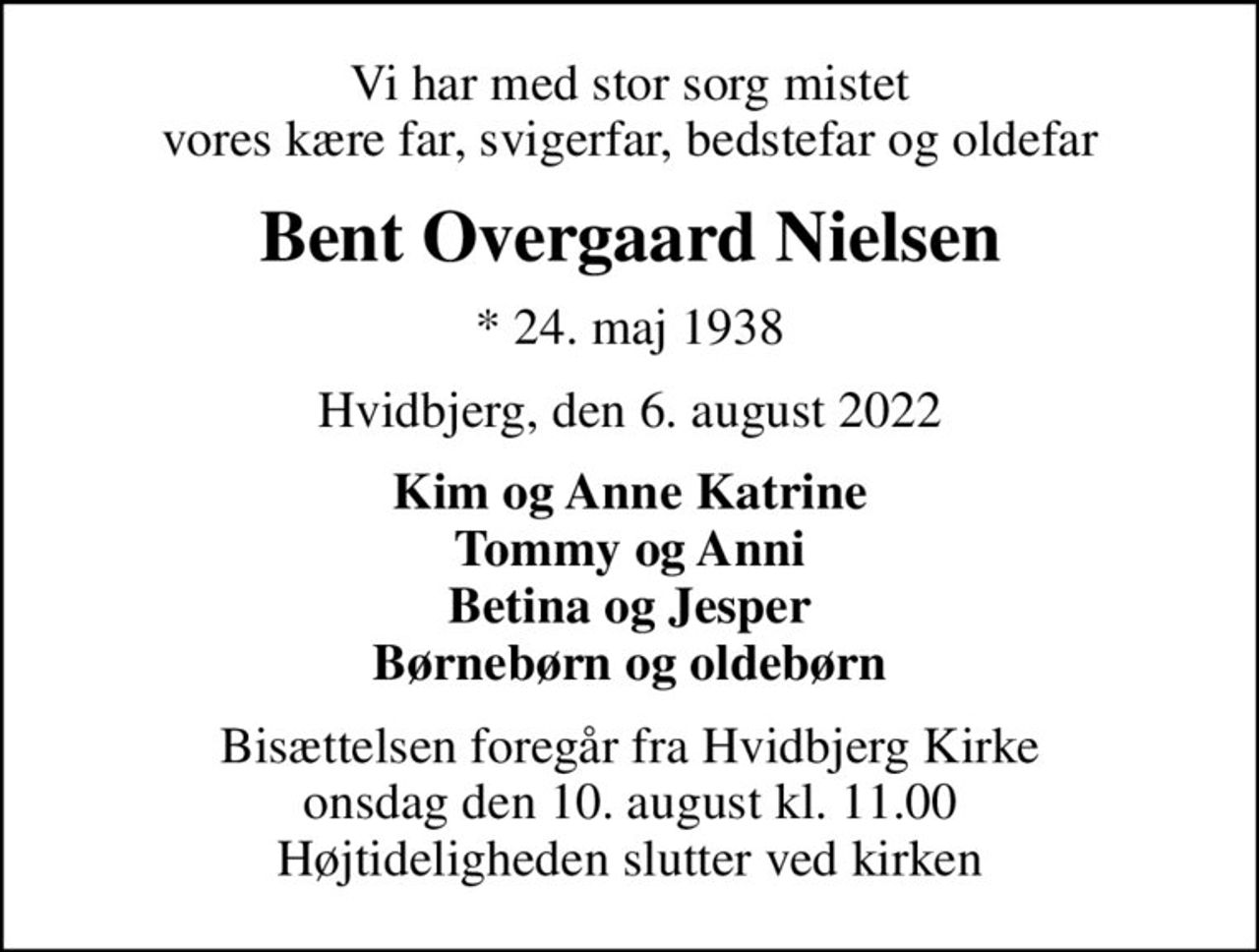 Vi har med stor sorg mistet vores kære far, svigerfar, bedstefar og oldefar
Bent Overgaard Nielsen
* 24. maj 1938
Hvidbjerg, den 6. august 2022
Kim og Anne Katrine Tommy og Anni Betina og Jesper Børnebørn og oldebørn
Bisættelsen foregår fra Hvidbjerg Kirke  onsdag den 10. august kl. 11.00  Højtideligheden slutter ved kirken