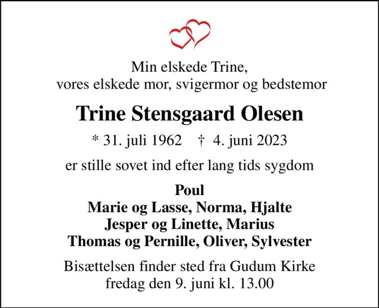 Min elskede Trine,  vores elskede mor, svigermor og bedstemor
Trine Stensgaard Olesen
* 31. juli 1962    ✝ 4. juni 2023
er stille sovet ind efter lang tids sygdom
Poul Marie og Lasse, Norma, Hjalte Jesper og Linette, Marius Thomas og Pernille, Oliver, Sylvester
Bisættelsen finder sted fra Gudum Kirke  fredag den 9. juni kl. 13.00