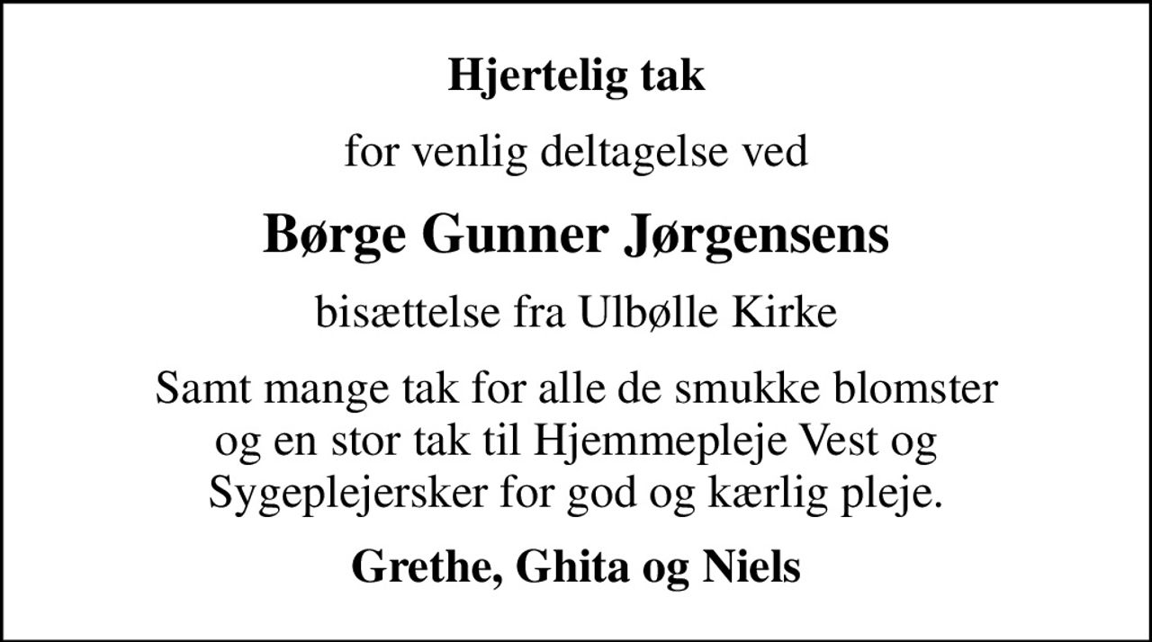 Hjertelig tak
for venlig deltagelse ved
Børge Gunner Jørgensens
bisættelse fra Ulbølle Kirke
Samt mange tak for alle de smukke blomster og en stor tak til Hjemmepleje Vest og Sygeplejersker for god og kærlig pleje.
Grethe, Ghita og Niels