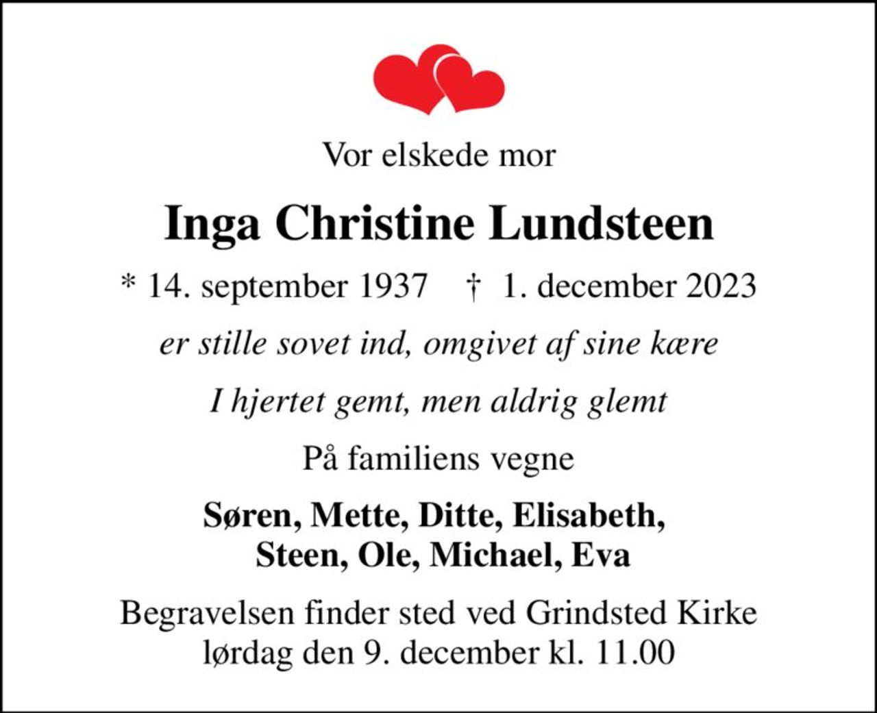 Vor elskede mor
Inga Christine Lundsteen
* 14. september 1937    ✝ 1. december 2023
er stille sovet ind, omgivet af sine kære
I hjertet gemt, men aldrig glemt
På familiens vegne
Søren, Mette, Ditte, Elisabeth,   Steen, Ole, Michael, Eva
Begravelsen finder sted ved Grindsted Kirke  lørdag den 9. december kl. 11.00