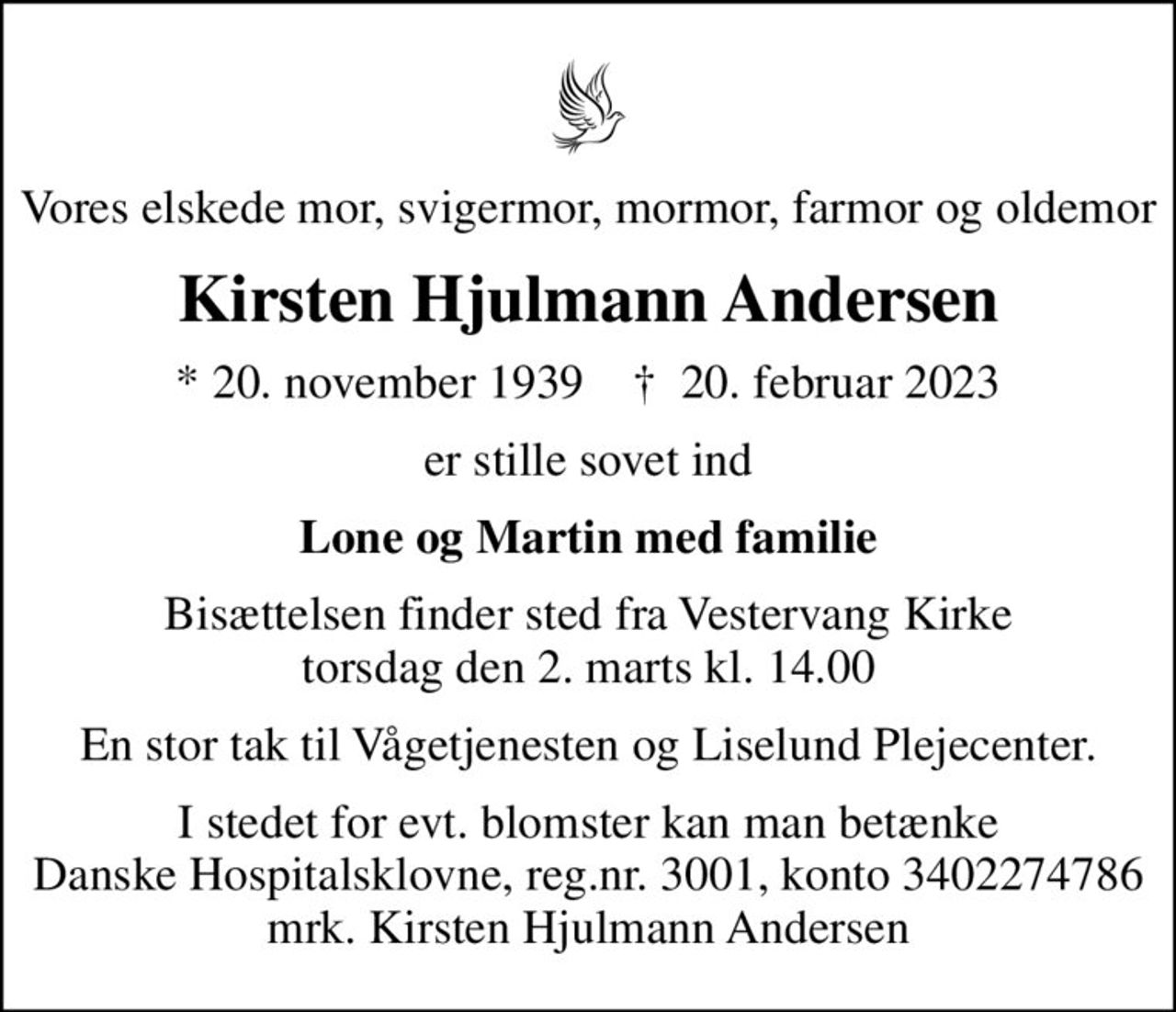 Vores elskede mor, svigermor, mormor, farmor og oldemor
Kirsten Hjulmann Andersen
* 20. november 1939    ✝ 20. februar 2023
er stille sovet ind
Lone og Martin med familie
Bisættelsen finder sted fra Vestervang Kirke  torsdag den 2. marts kl. 14.00 
En stor tak til Vågetjenesten og Liselund Plejecenter.
I stedet for evt. blomster kan man betænke
					Danske Hospitalsklovne reg.3001,konto3402274786mrk. Kirsten Hjulmann
					Andersen