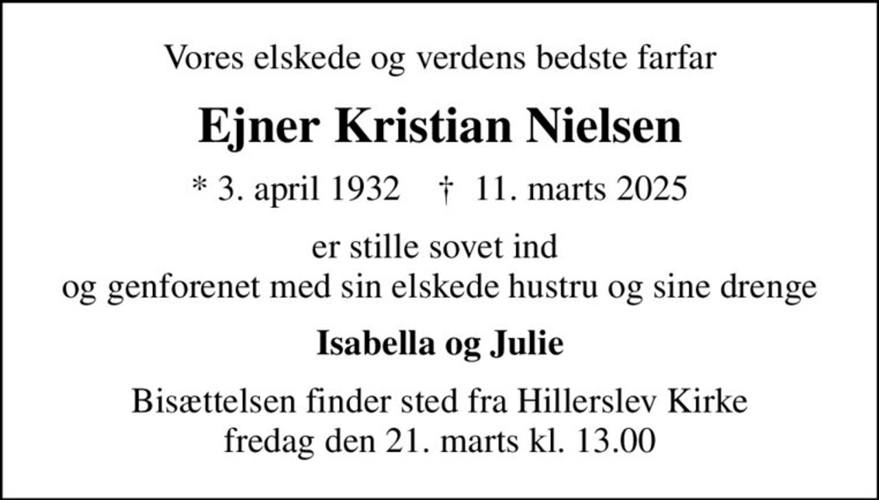 Vores elskede og verdens bedste farfar
Ejner Kristian Nielsen
* 3. april 1932    ✝ 11. marts 2025
er stille sovet ind  og genforenet med sin elskede hustru og sine drenge
Isabella og Julie
Bisættelsen finder sted fra Hillerslev Kirke  fredag den 21. marts kl. 13.00