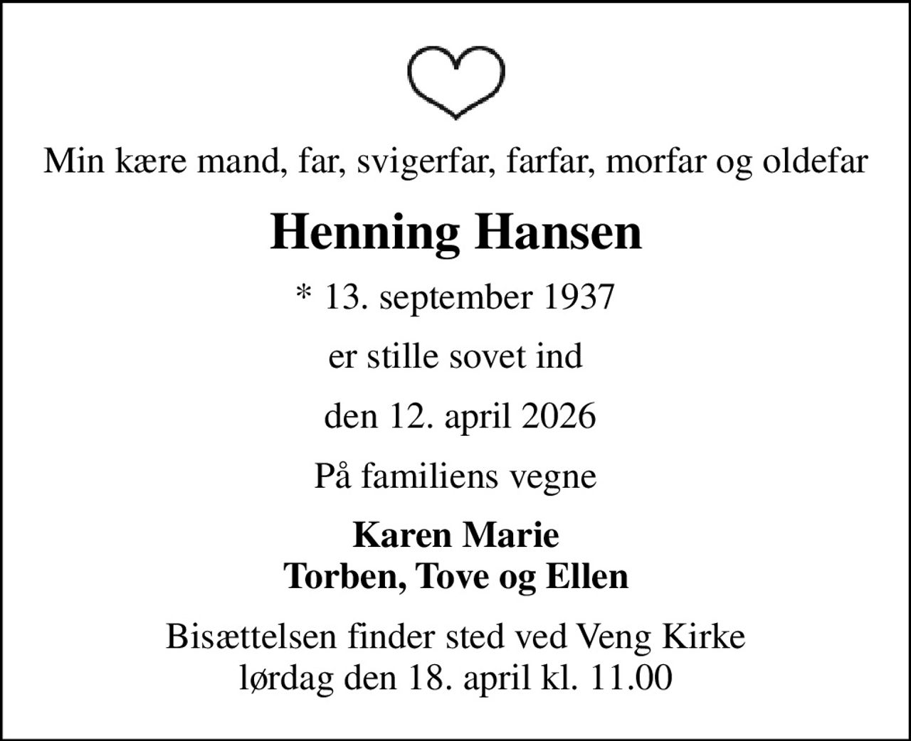 Min kære mand, far, svigerfar, farfar, morfar og oldefar
Henning Hansen
* 13. september 1937
er stille sovet ind
 den 12. april 2026
På familiens vegne
Karen Marie Torben, Tove og Ellen
Bisættelsen finder sted ved Veng Kirke  lørdag den 18. april kl. 11.00