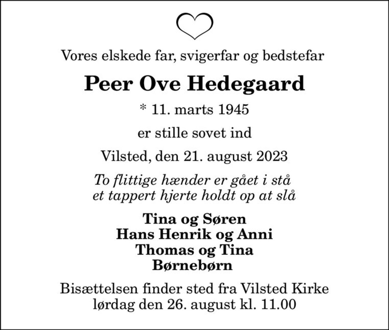 Vores elskede far, svigerfar og bedstefar 
Peer Ove Hedegaard
* 11. marts 1945
er stille sovet ind
Vilsted, den 21. august 2023
To flittige hænder er gået i stå  et tappert hjerte holdt op at slå
Tina og Søren Hans Henrik og Anni Thomas og Tina Børnebørn 
Bisættelsen finder sted fra Vilsted Kirke  lørdag den 26. august kl. 11.00