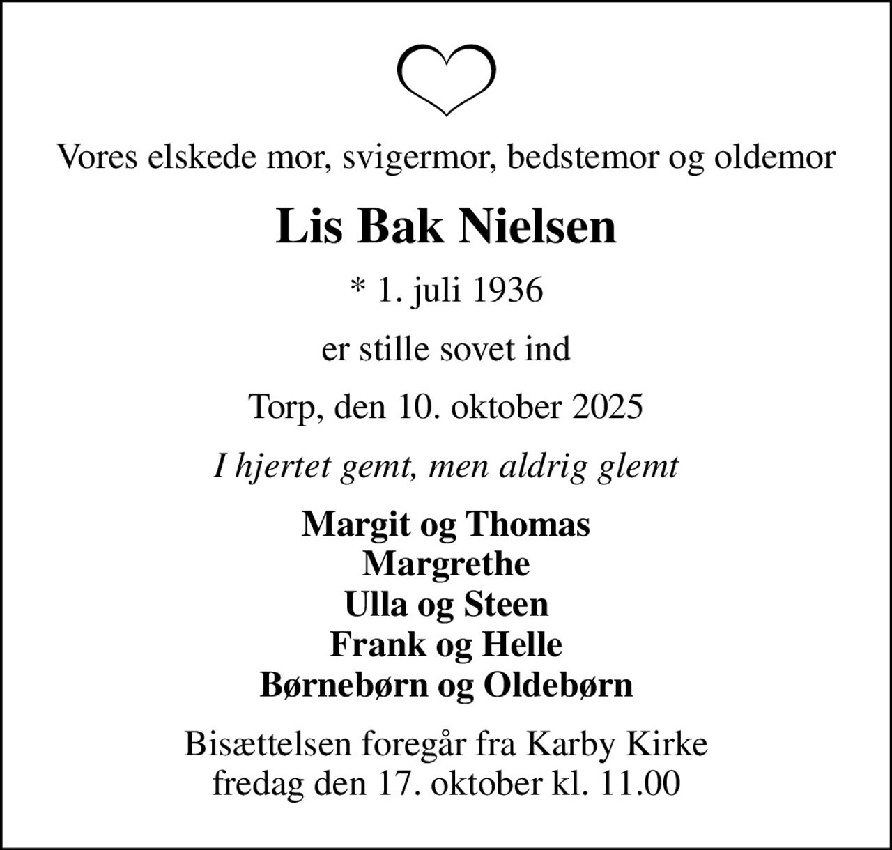 Vores elskede mor, svigermor, bedstemor og oldemor
Lis Bak Nielsen
* 1. juli 1936
er stille sovet ind
Torp, den 10. oktober 2025
I hjertet gemt, men aldrig glemt
Margit og Thomas Margrethe Ulla og Steen Frank og Helle Børnebørn og Oldebørn
Bisættelsen foregår fra Karby Kirke  fredag den 17. oktober kl. 11.00