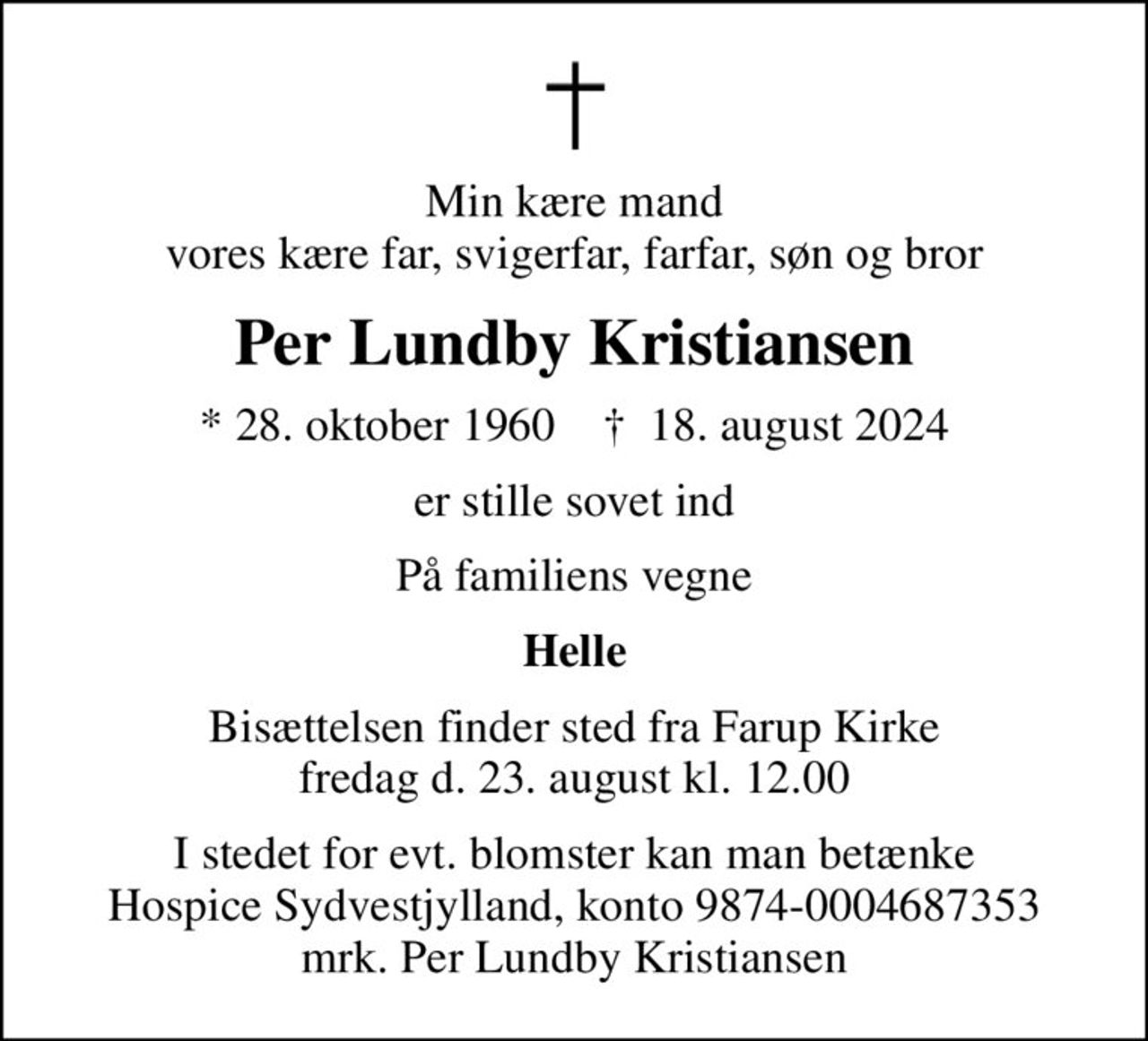 Min kære mand vores kære far, svigerfar, farfar, søn og bror
Per Lundby Kristiansen
* 28. oktober 1960    ✝ 18. august 2024
er stille sovet ind
På familiens vegne
Helle
Bisættelsen finder sted fra Farup Kirke fredag d. 23. august kl. 12.00
I stedet for evt. blomster kan man betænke
					Hospice Sydvestjylland reg.nr.9874konto0004687353mrk. Per Lundby
					Kristiansen