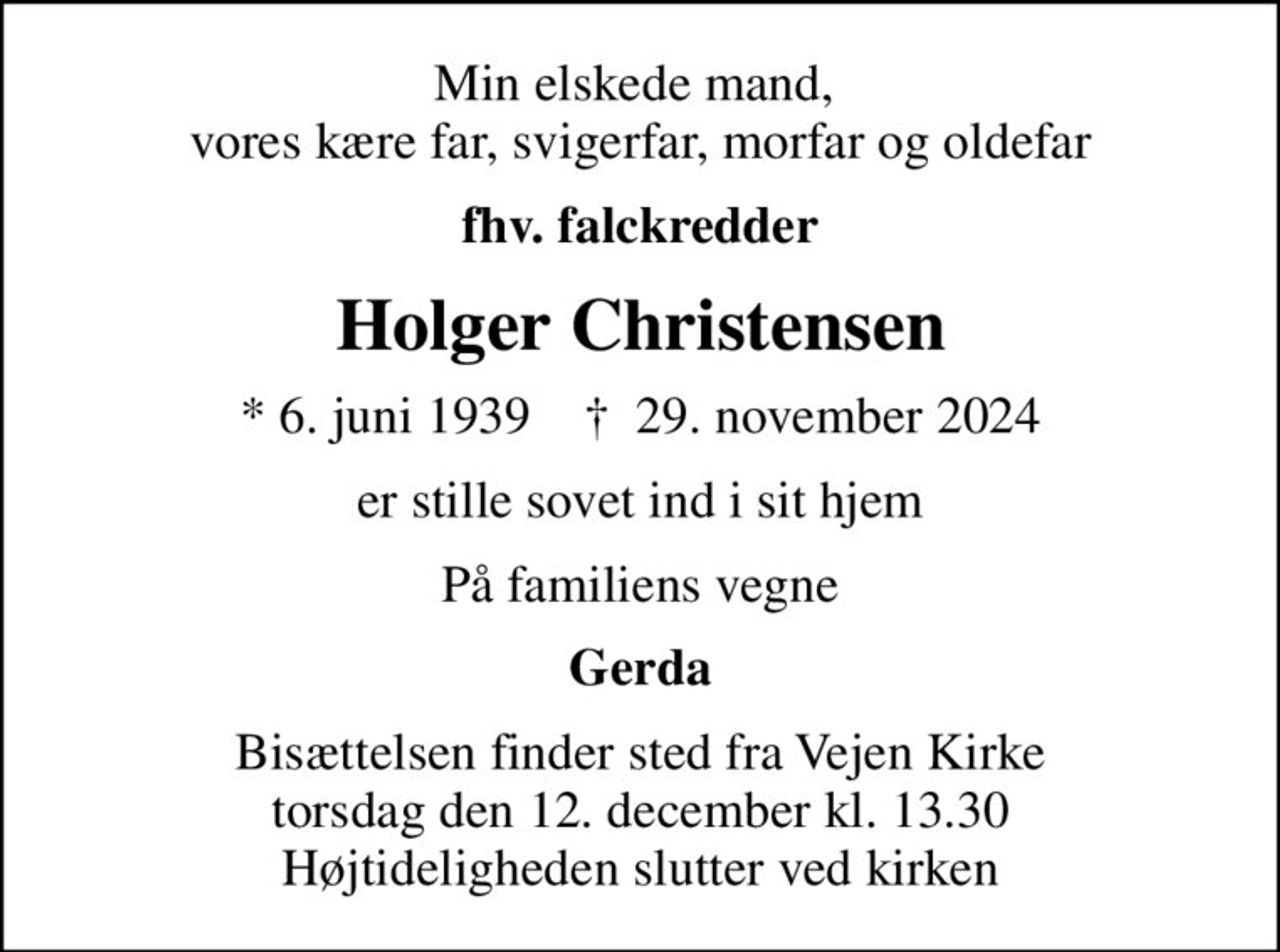 Min elskede mand,  vores kære far, svigerfar, morfar og oldefar
fhv. falckredder
Holger Christensen
* 6. juni 1939    ✝ 29. november 2024
er stille sovet ind i sit hjem
På familiens vegne
Gerda
Bisættelsen finder sted fra Vejen Kirke  torsdag den 12. december kl. 13.30  Højtideligheden slutter ved kirken