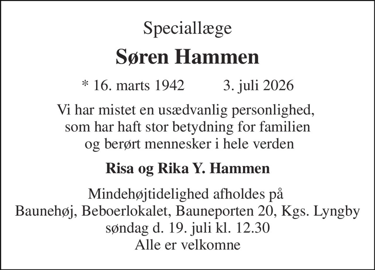 Speciallæge 
Søren Hammen​ 
*​ 16. marts 1942        ✝ 3. juli 2026 
Vi har mistet en usædvanlig personlighed,  som har haft stor betydning for familien  og berørt mennesker i hele verden 
Risa og Rika Y. Hammen 
Mindehøjtidelighed afholdes på  Baunehøj, Beboerlokalet, Bauneporten 20, Kgs. Lyngby søndag d. 19. juli kl. 12.30 Alle er velkomne