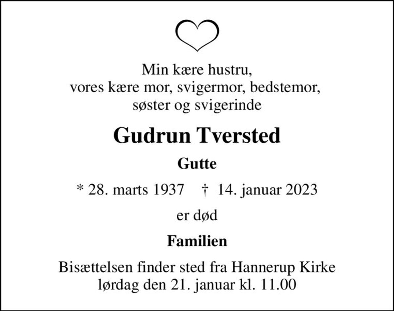 Min kære hustru, vores kære mor, svigermor, bedstemor,  søster og svigerinde
Gudrun Tversted
Gutte
* 28. marts 1937    ✝ 14. januar 2023
er død
Familien
Bisættelsen finder sted fra Hannerup Kirke  lørdag den 21. januar kl. 11.00
