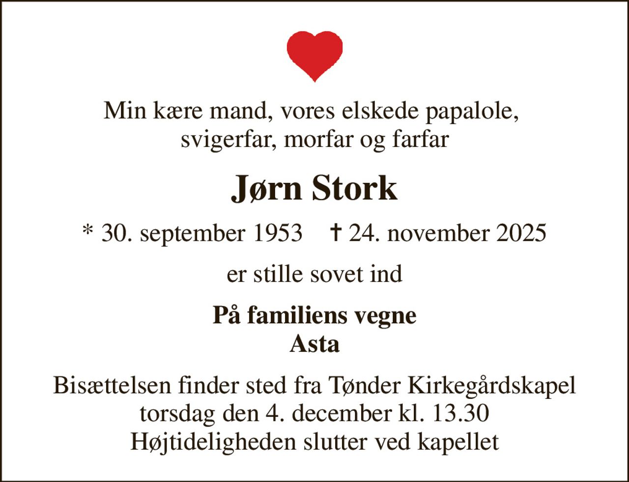 Min kære mand, vores elskede papalole,  svigerfar, morfar og farfar
Jørn Stork
* 30. september 1953    ✝ 24. november 2025
er stille sovet ind
På familiens vegne Asta
Bisættelsen finder sted fra Tønder Kirkegårdskapel  torsdag den 4. december kl. 13.30  Højtideligheden slutter ved kapellet
