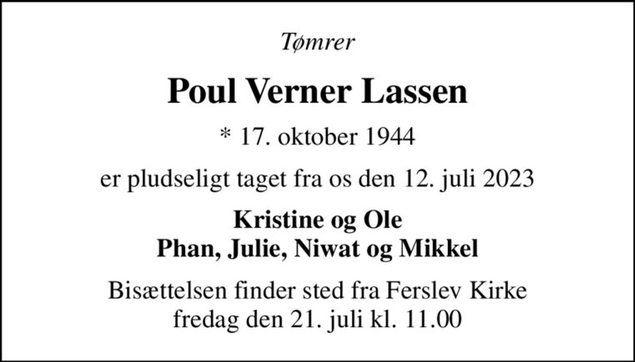 Tømrer
Poul Verner Lassen
* 17. oktober 1944
er pludseligt taget fra os den 12. juli 2023
Kristine og Ole Phan, Julie, Niwat og Mikkel
Bisættelsen finder sted fra Ferslev Kirke  fredag den 21. juli kl. 11.00