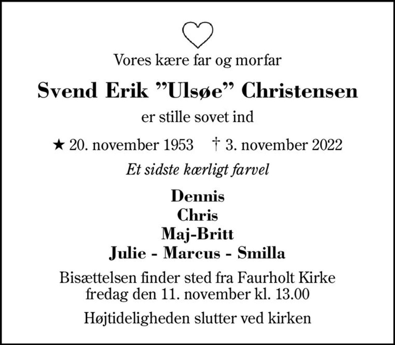 Vores kære far og morfar
Svend Erik Ulsøe Christensen
er stille sovet ind
* 20. november 1953    ✝ 3. november 2022
Et sidste kærligt farvel
Dennis Chris Maj-Britt Julie - Marcus - Smilla
Bisættelsen finder sted fra Faurholt Kirke  fredag den 11. november kl. 13.00 
Højtideligheden slutter ved kirken
