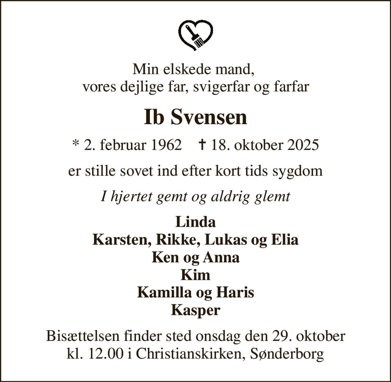 Min elskede mand,  vores dejlige far, svigerfar og farfar
Ib Svensen
* 2. februar 1962    ✝ 18. oktober 2025
er stille sovet ind efter kort tids sygdom
I hjertet gemt og aldrig glemt
Linda Karsten, Rikke, Lukas og Elia Ken og Anna Kim Kamilla og Haris Kasper
Bisættelsen finder sted onsdag den 29. oktober kl. 12.00 i Christianskirken, Sønderborg