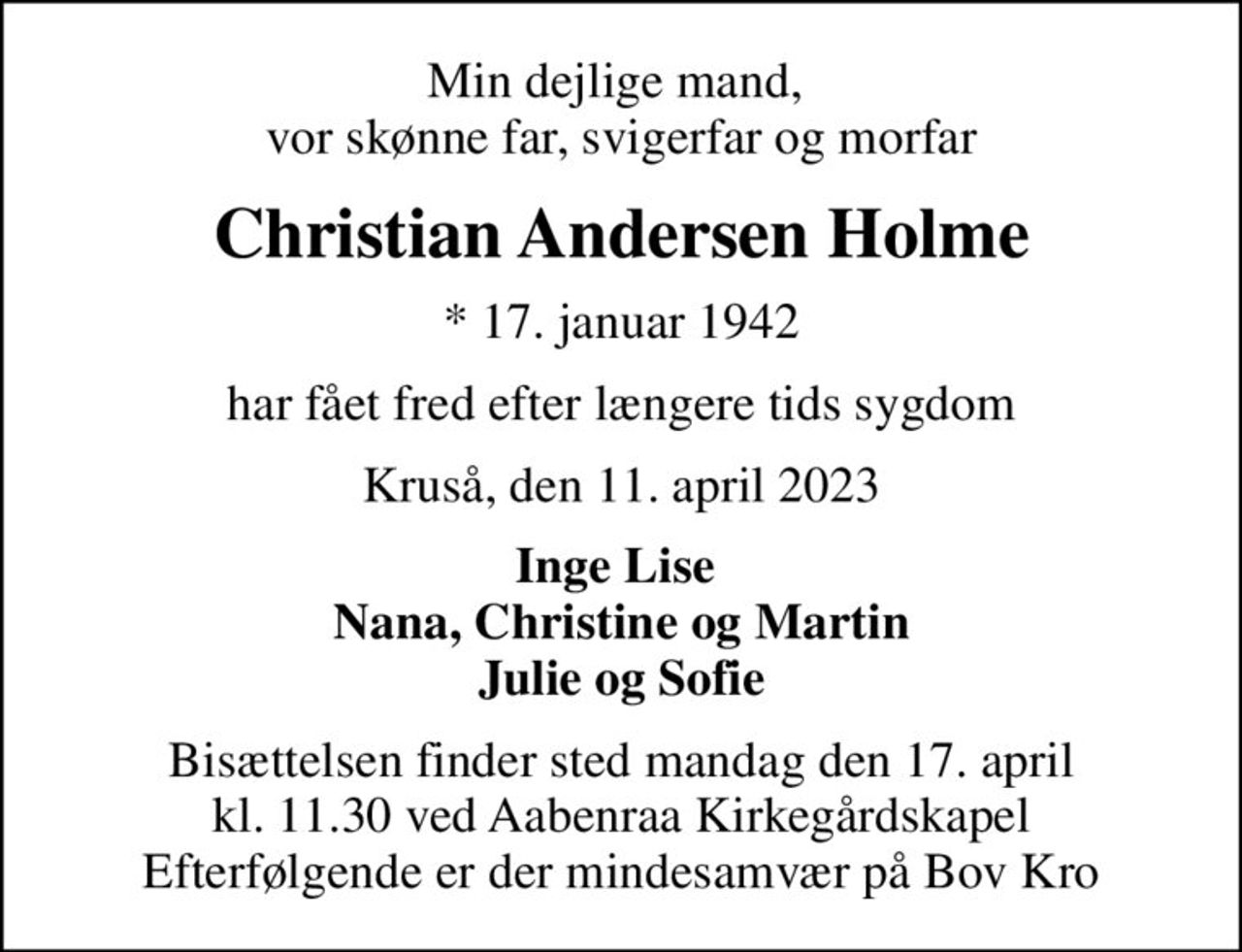 Min dejlige mand,  vor skønne far, svigerfar og morfar
Christian Andersen Holme
* 17. januar 1942
har fået fred efter længere tids sygdom
Kruså, den 11. april 2023
Inge Lise  Nana, Christine og Martin Julie og Sofie
Bisættelsen finder sted mandag den 17. april kl. 11.30 ved Aabenraa Kirkegårdskapel Efterfølgende er der mindesamvær på Bov Kro