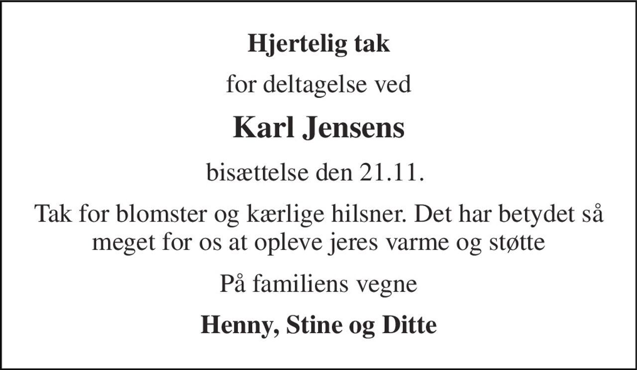 Hjertelig tak 
for deltagelse ved 
Karl Jensens 
bisættelse den 21.11.  
Tak for blomster og kærlige hilsner. Det har betydet så meget for os at opleve jeres varme og støtte 
På familiens vegne 
Henny, Stine og Ditte