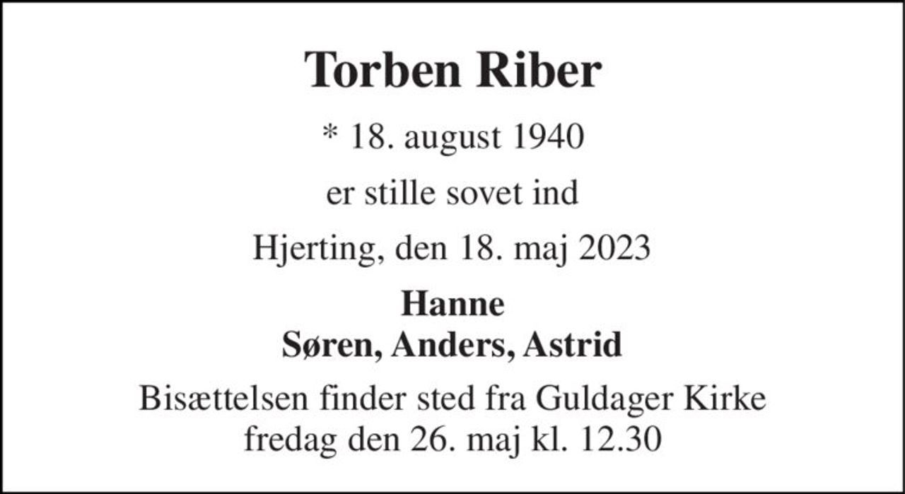 Torben Riber 
* 18. august 1940 
er stille sovet ind 
Hjerting, den 18. maj 2023 
Hanne Søren, Anders, Astrid 
Bisættelsen finder sted fra Guldager Kirke fredag den 26. maj kl. 12.30