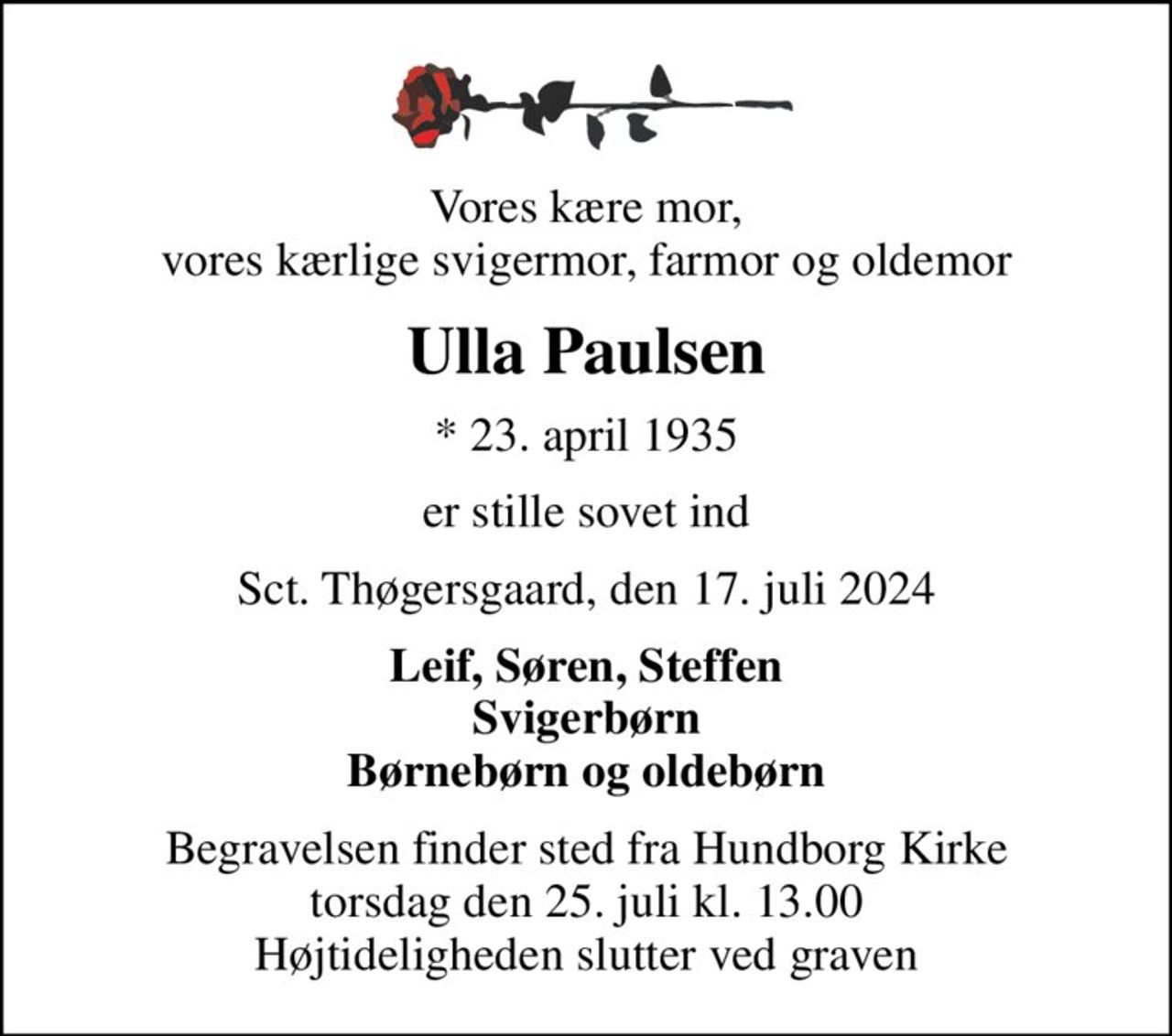 Vores kære mor, vores kærlige svigermor, farmor og oldemor
Ulla Paulsen
* 23. april 1935
er stille sovet ind
Sct. Thøgersgaard, den 17. juli 2024
Leif, Søren, Steffen Svigerbørn Børnebørn og oldebørn
Begravelsen finder sted fra Hundborg Kirke  torsdag den 25. juli kl. 13.00  Højtideligheden slutter ved graven