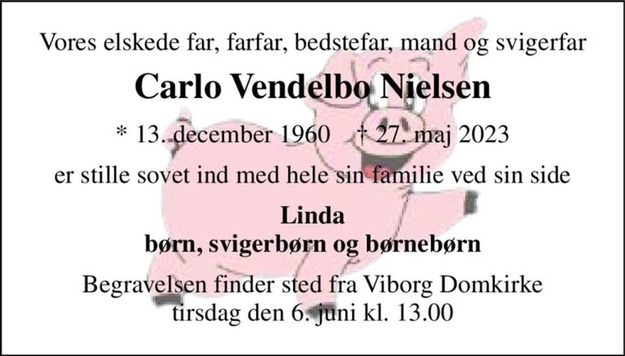 Vores elskede far, farfar, bedstefar, mand og svigerfar 
Carlo Vendelbo Nielsen 
*​ 13. december 1960​    †​ 27. maj 2023 
er stille sovet ind med hele sin familie ved sin side 
Linda børn, svigerbørn og børnebørn 
Begravelsen finder sted fra Viborg Domkirke tirsdag den 6. juni kl. 13.00