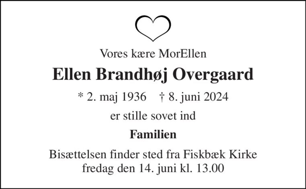Vores kære MorEllen 
Ellen Brandhøj Overgaard 
*​ 2. maj 1936​    †​ 8. juni 2024 
er stille sovet ind 
Familien 
Bisættelsen​ finder sted fra Fiskbæk Kirke​ fredag den 14. juni​ kl. 13.00