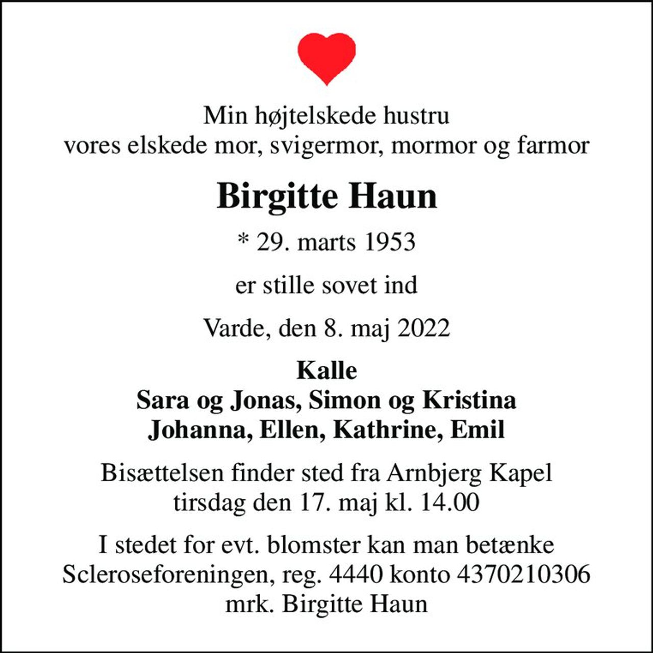 Min højtelskede hustru vores elskede mor, svigermor, mormor og farmor
Birgitte Haun
* 29. marts 1953
er stille sovet ind
Varde, den 8. maj 2022
Kalle Sara og Jonas, Simon og Kristina Johanna, Ellen, Kathrine, Emil
Bisættelsen finder sted fra Arnbjerg Kapel  tirsdag den 17. maj kl. 14.00 
I stedet for evt. blomster kan man betænke
					Scleroseforeningen reg.4440konto4370210306mrk. Birgitte
					Haun