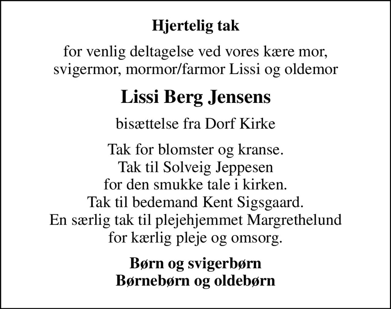 Hjertelig tak
for venlig deltagelse ved vores kære mor, svigermor, mormor/farmor Lissi og oldemor
Lissi Berg Jensens
bisættelse fra Dorf Kirke
Tak for blomster og kranse. Tak til Solveig Jeppesen for den smukke tale i kirken. Tak til bedemand Kent Sigsgaard. En særlig tak til plejehjemmet Margrethelund for kærlig pleje og omsorg.
Børn og svigerbørn Børnebørn og oldebørn