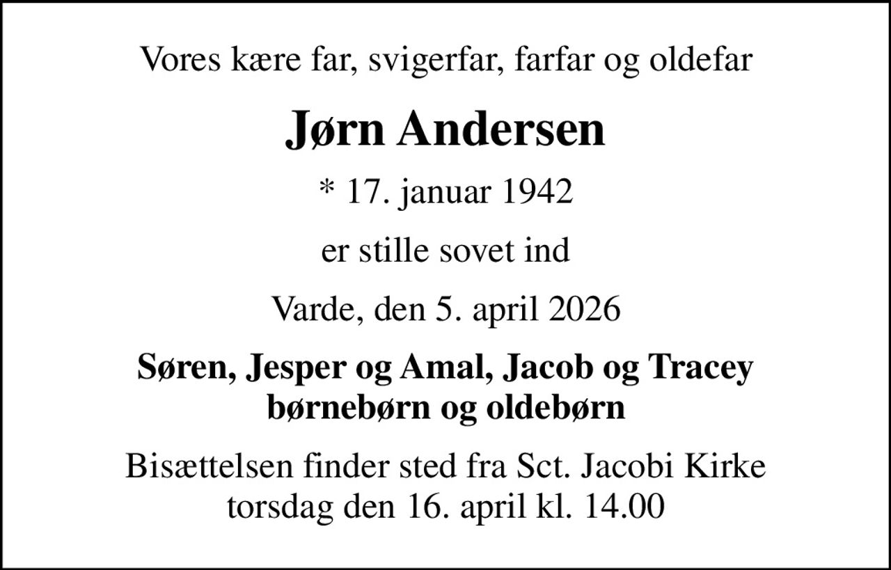 Vores kære far, svigerfar, farfar og oldefar
Jørn Andersen
* 17. januar 1942
er stille sovet ind
Varde, den 5. april 2026
Søren, Jesper og Amal, Jacob og Tracey børnebørn og oldebørn
Bisættelsen finder sted fra Sct. Jacobi Kirke  torsdag den 16. april kl. 14.00