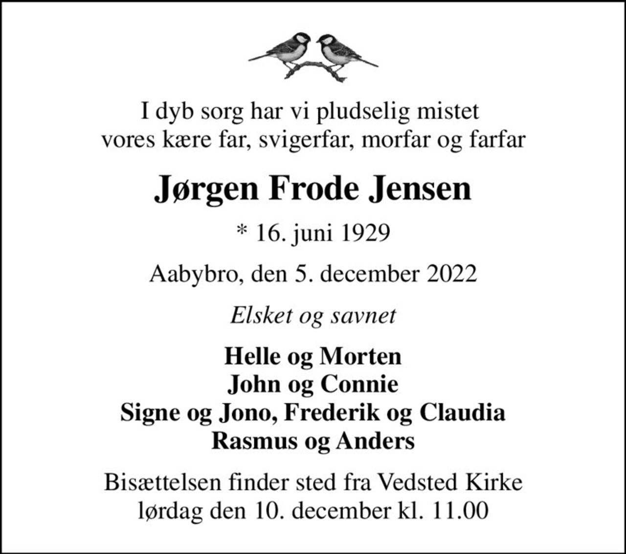 I dyb sorg har vi pludselig mistet  vores kære far, svigerfar, morfar og farfar
Jørgen Frode Jensen
* 16. juni 1929
Aabybro, den 5. december 2022
Elsket og savnet
Helle og Morten John og Connie Signe og Jono, Frederik og Claudia Rasmus og Anders
Bisættelsen finder sted fra Vedsted Kirke  lørdag den 10. december kl. 11.00