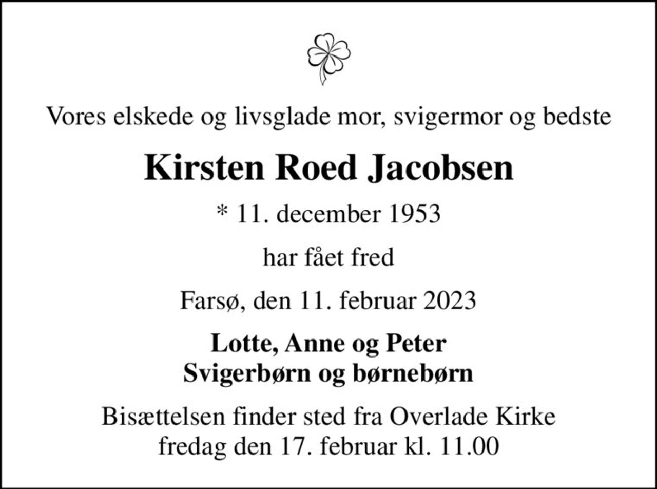 Vores elskede og livsglade mor, svigermor og bedste
Kirsten Roed Jacobsen
* 11. december 1953
har fået fred
Farsø, den 11. februar 2023
Lotte, Anne og Peter Svigerbørn og børnebørn
Bisættelsen finder sted fra Overlade Kirke  fredag den 17. februar kl. 11.00