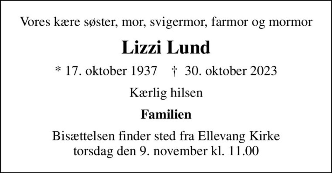 Vores kære søster, mor, svigermor, farmor og mormor
Lizzi Lund
* 17. oktober 1937    ✝ 30. oktober 2023
Kærlig hilsen
Familien
Bisættelsen finder sted fra Ellevang Kirke  torsdag den 9. november kl. 11.00