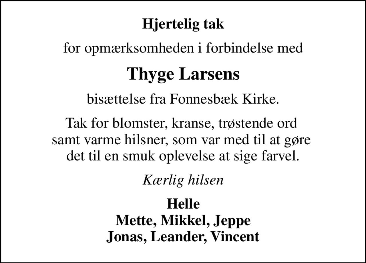 Hjertelig tak
for opmærksomheden i forbindelse med
Thyge Larsens
bisættelse fra Fonnesbæk Kirke.
Tak for blomster, kranse, trøstende ord  samt varme hilsner, som var med til at gøre  det til en smuk oplevelse at sige farvel.
Kærlig hilsen
Helle Mette, Mikkel, Jeppe Jonas, Leander, Vincent