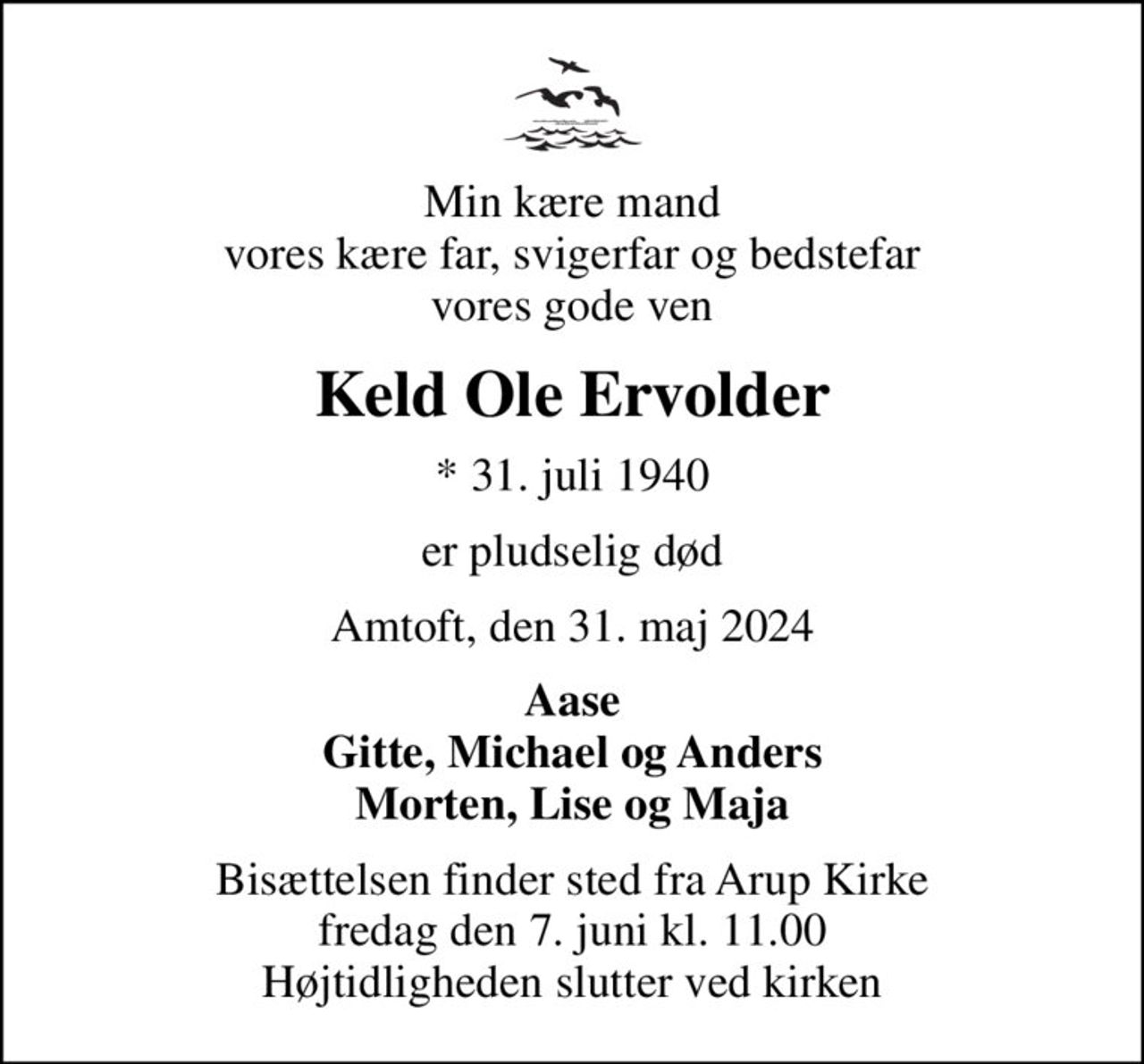 Min kære mand vores kære far, svigerfar og bedstefar vores gode ven
Keld Ole Ervolder
* 31. juli 1940
er pludselig død
Amtoft, den 31. maj 2024
Aase Gitte, Michael og Anders Morten, Lise og Maja
Bisættelsen finder sted fra Arup Kirke  fredag den 7. juni kl. 11.00  Højtidligheden slutter ved kirken