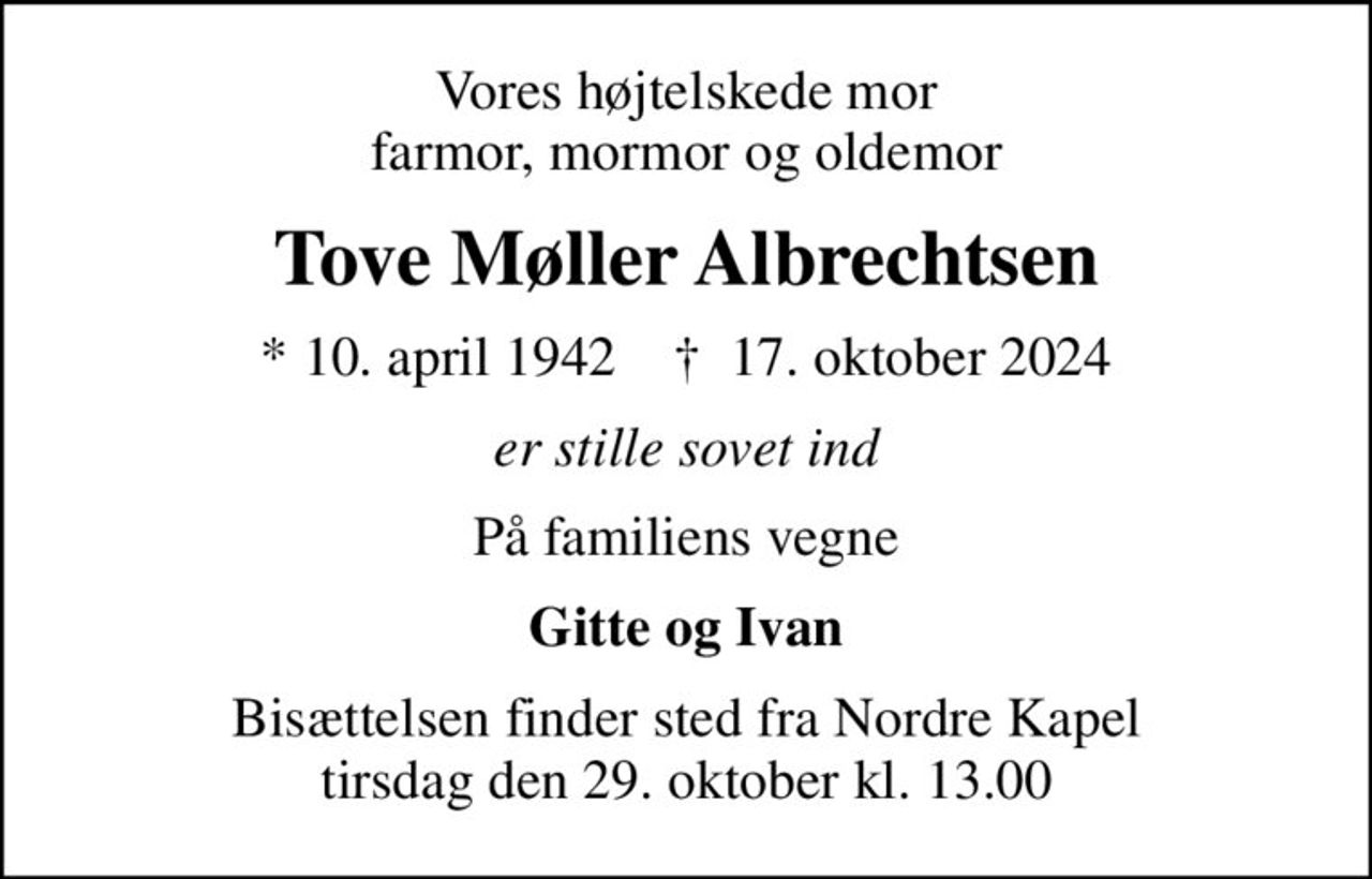 Vores højtelskede mor farmor, mormor og oldemor
Tove Møller Albrechtsen
* 10. april 1942    ✝ 17. oktober 2024
er stille sovet ind
På familiens vegne
Gitte og Ivan
Bisættelsen finder sted fra Nordre Kapel  tirsdag den 29. oktober kl. 13.00