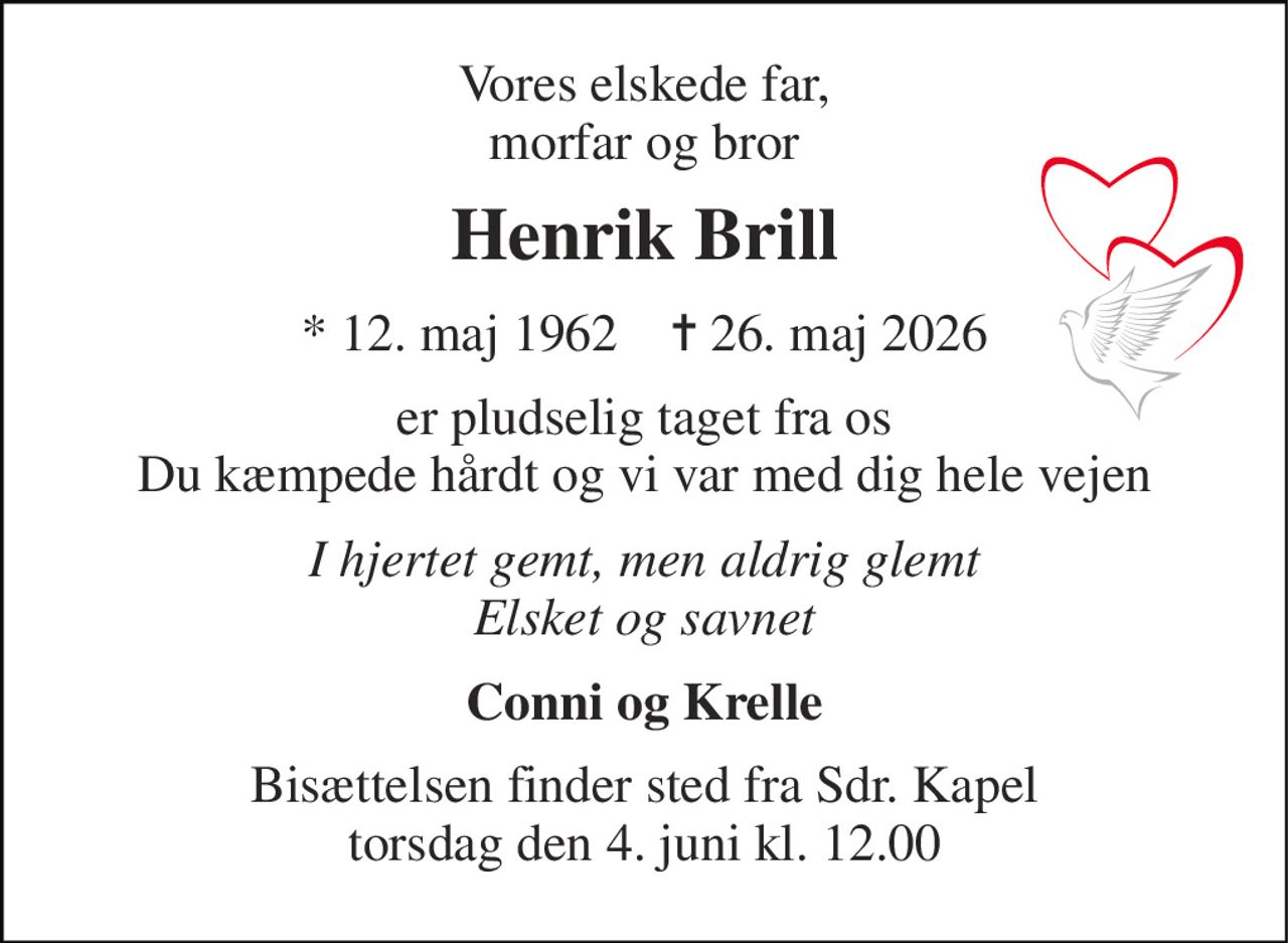 Vores elskede far, morfar og bror 
Henrik Brill 
* 12. maj 1962    ✝ 26. maj 2026 
er pludselig taget fra os Du kæmpede hårdt og vi var med dig hele vejen 
I hjertet gemt, men aldrig glemt Elsket og savnet 
Conni og Krelle 
Bisættelsen finder sted fra Sdr. Kapel torsdag den 4. juni kl. 12.00