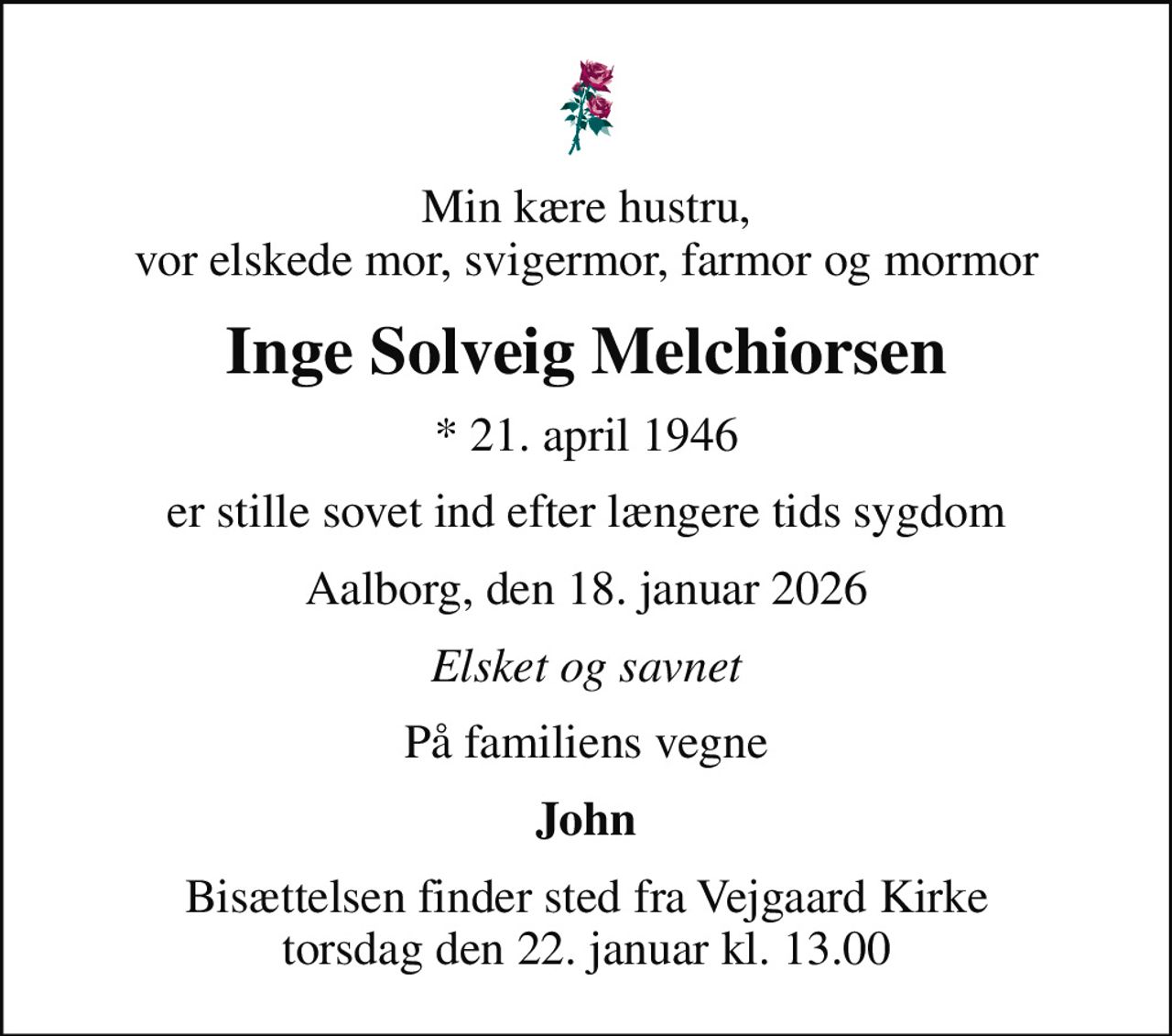 Min kære hustru, vor elskede mor, svigermor, farmor og mormor
Inge Solveig Melchiorsen
* 21. april 1946
er stille sovet ind efter længere tids sygdom
Aalborg, den 18. januar 2026
Elsket og savnet
På familiens vegne
John
Bisættelsen finder sted fra Vejgaard Kirke  torsdag den 22. januar kl. 13.00