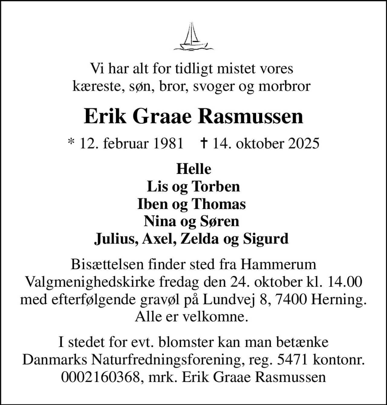 Vi har alt for tidligt mistet vores  kæreste, søn, bror, svoger og morbror 
Erik Graae Rasmussen
* 12. februar 1981    ✝ 14. oktober 2025
Helle Lis og Torben Iben og Thomas  Nina og Søren  Julius, Axel, Zelda og Sigurd 
Bisættelsen finder sted fra Hammerum  Valgmenighedskirke fredag den 24. oktober kl. 14.00 med efterfølgende gravøl på Lundvej 8, 7400 Herning. Alle er velkomne. 
I stedet for evt. blomster kan man betænke Danmarks Naturfredningsforening, reg. 5471 kontonr. 0002160368, mrk. Erik Graae Rasmussen