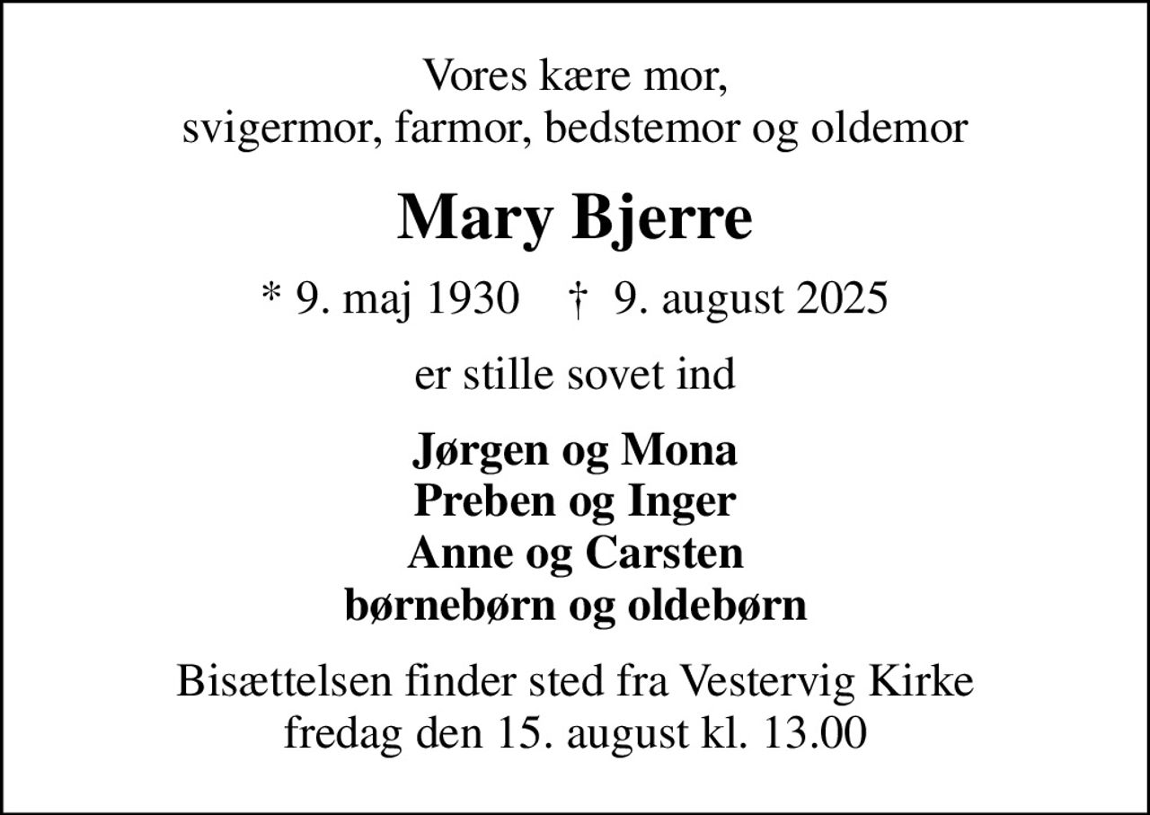 Vores kære mor, svigermor, farmor, bedstemor og oldemor
Mary Bjerre
* 9. maj 1930    ✝ 9. august 2025
er stille sovet ind
Jørgen og Mona Preben og Inger Anne og Carsten børnebørn og oldebørn
Bisættelsen finder sted fra Vestervig Kirke  fredag den 15. august kl. 13.00