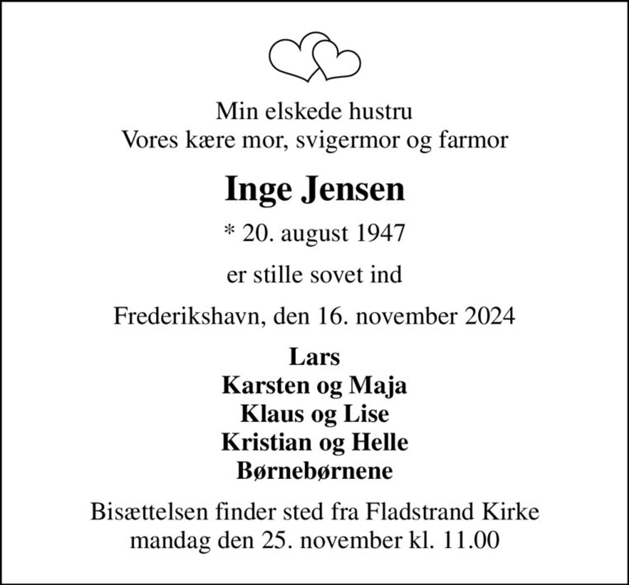 Min elskede hustru Vores kære mor, svigermor og farmor
Inge Jensen
* 20. august 1947
er stille sovet ind
Frederikshavn, den 16. november 2024
Lars Karsten og Maja Klaus og Lise Kristian og Helle Børnebørnene
Bisættelsen finder sted fra Fladstrand Kirke  mandag den 25. november kl. 11.00
