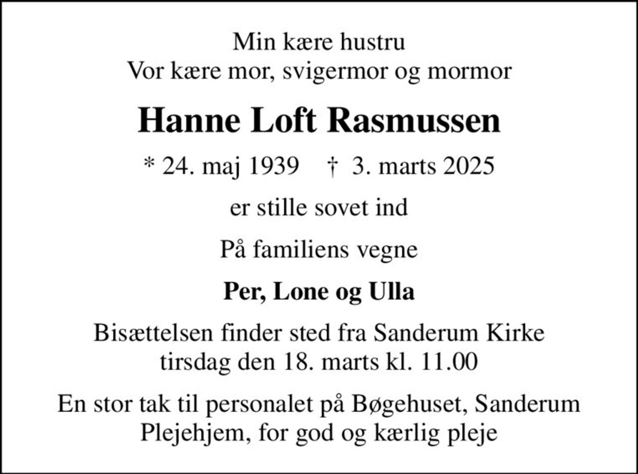 Min kære hustru Vor kære mor, svigermor og mormor
Hanne Loft Rasmussen
* 24. maj 1939    ✝ 3. marts 2025
er stille sovet ind
På familiens vegne
Per, Lone og Ulla
Bisættelsen finder sted fra Sanderum Kirke  tirsdag den 18. marts kl. 11.00 
En stor tak til personalet på Bøgehuset, Sanderum Plejehjem, for god og kærlig pleje
