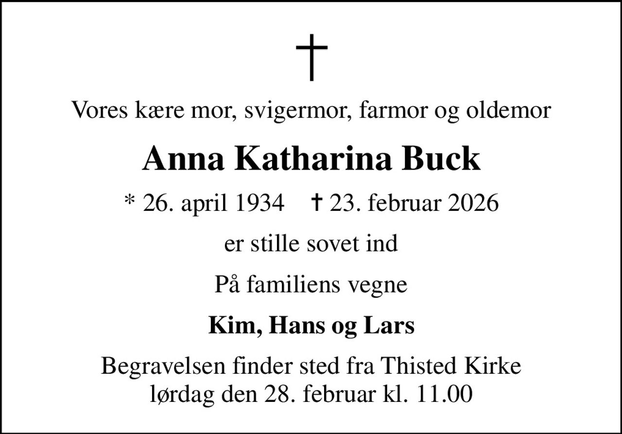 Vores kære mor, svigermor, farmor og oldemor
Anna Katharina Buck
* 26. april 1934    ✝ 23. februar 2026
er stille sovet ind
På familiens vegne
Kim, Hans og Lars
Begravelsen finder sted fra Thisted Kirke  lørdag den 28. februar kl. 11.00