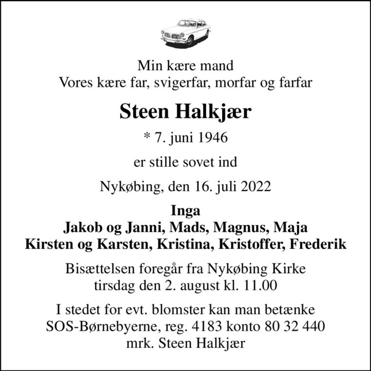 Min kære mand Vores kære far, svigerfar, morfar og farfar
Steen Halkjær
* 7. juni 1946
er stille sovet ind
Nykøbing, den 16. juli 2022
Inga Jakob og Janni, Mads, Magnus, Maja Kirsten og Karsten, Kristina, Kristoffer, Frederik
Bisættelsen foregår fra Nykøbing Kirke  tirsdag den 2. august kl. 11.00 
I stedet for evt. blomster kan man betænke
					SOS-Børnebyerne reg.4183konto8032440mrk. Steen
					Halkjær