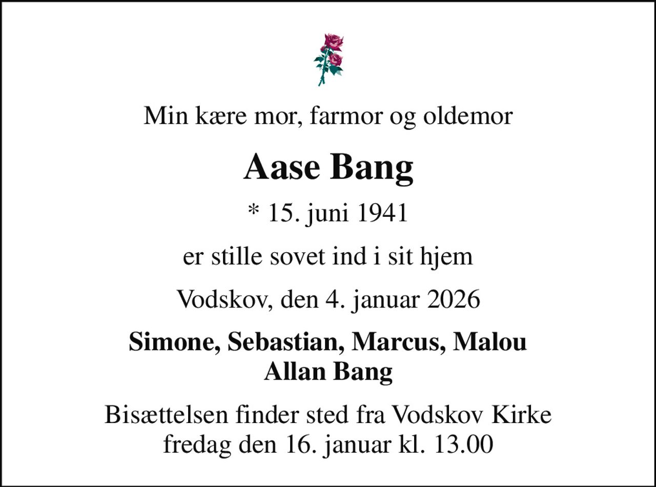 Min kære mor, farmor og oldemor
Aase Bang
* 15. juni 1941
er stille sovet ind i sit hjem
Vodskov, den 4. januar 2026
Simone, Sebastian, Marcus, Malou Allan Bang
Bisættelsen finder sted fra Vodskov Kirke  fredag den 16. januar kl. 13.00