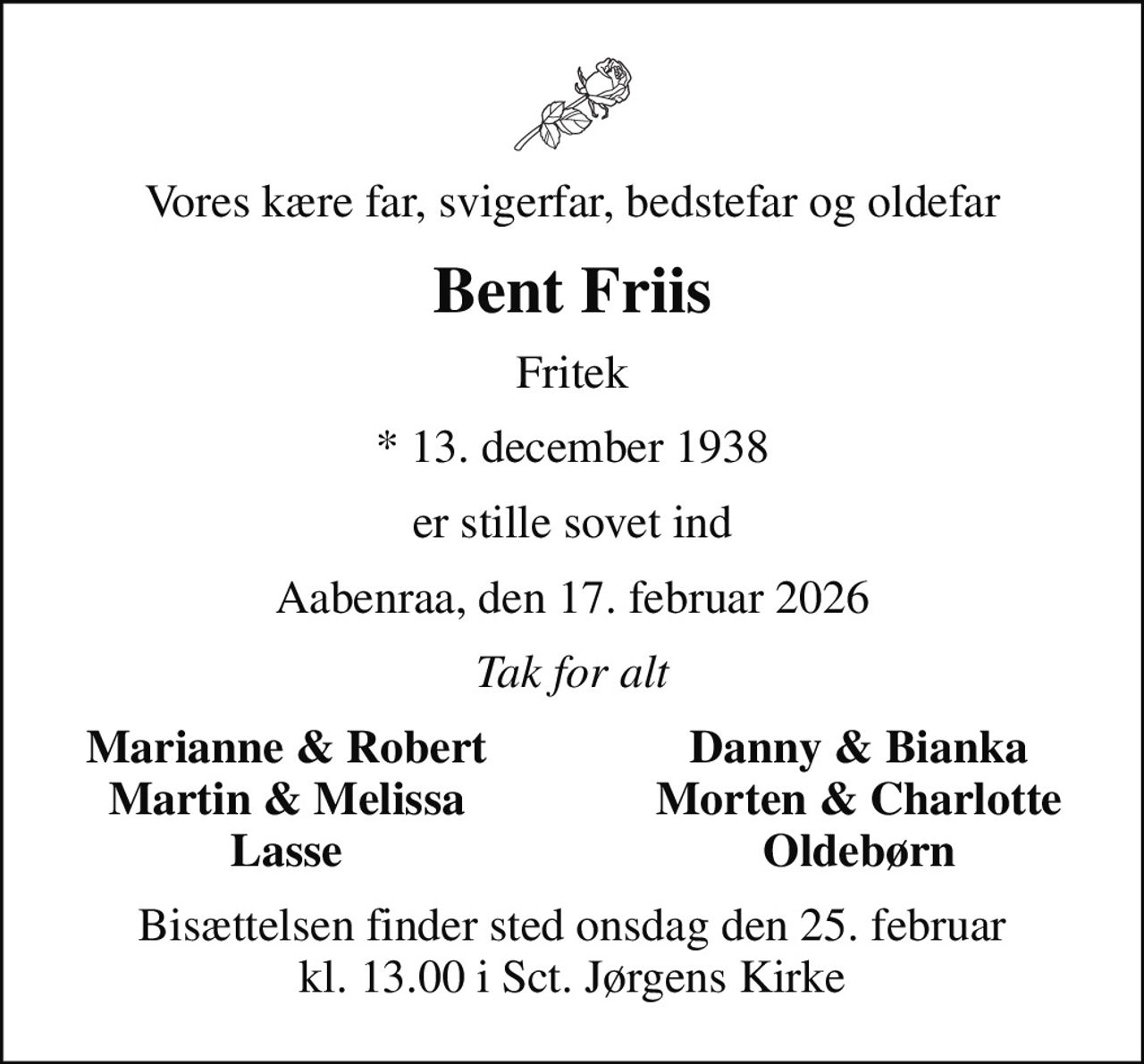 Vores kære far, svigerfar, bedstefar og oldefar
Bent Friis
Fritek
* 13. december 1938
er stille sovet ind
Aabenraa, den 17. februar 2026
Tak for alt
Marianne & Robert
Danny & Bianka
Martin & Melissa
Morten & Charlotte
Lasse
Oldebørn
Bisættelsen finder sted onsdag den 25. februar kl. 13.00 i Sct. Jørgens Kirke