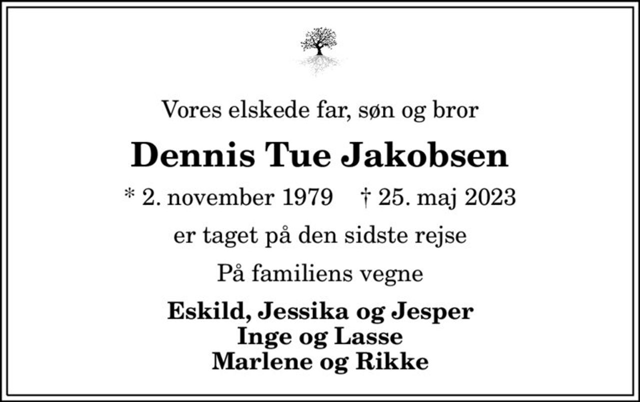 Vores elskede far, søn og bror
Dennis Tue Jakobsen
* 2. november 1979    ✝ 25. maj 2023
er taget på den sidste rejse
På familiens vegne
Eskild, Jessika og Jesper Inge og Lasse Marlene og Rikke