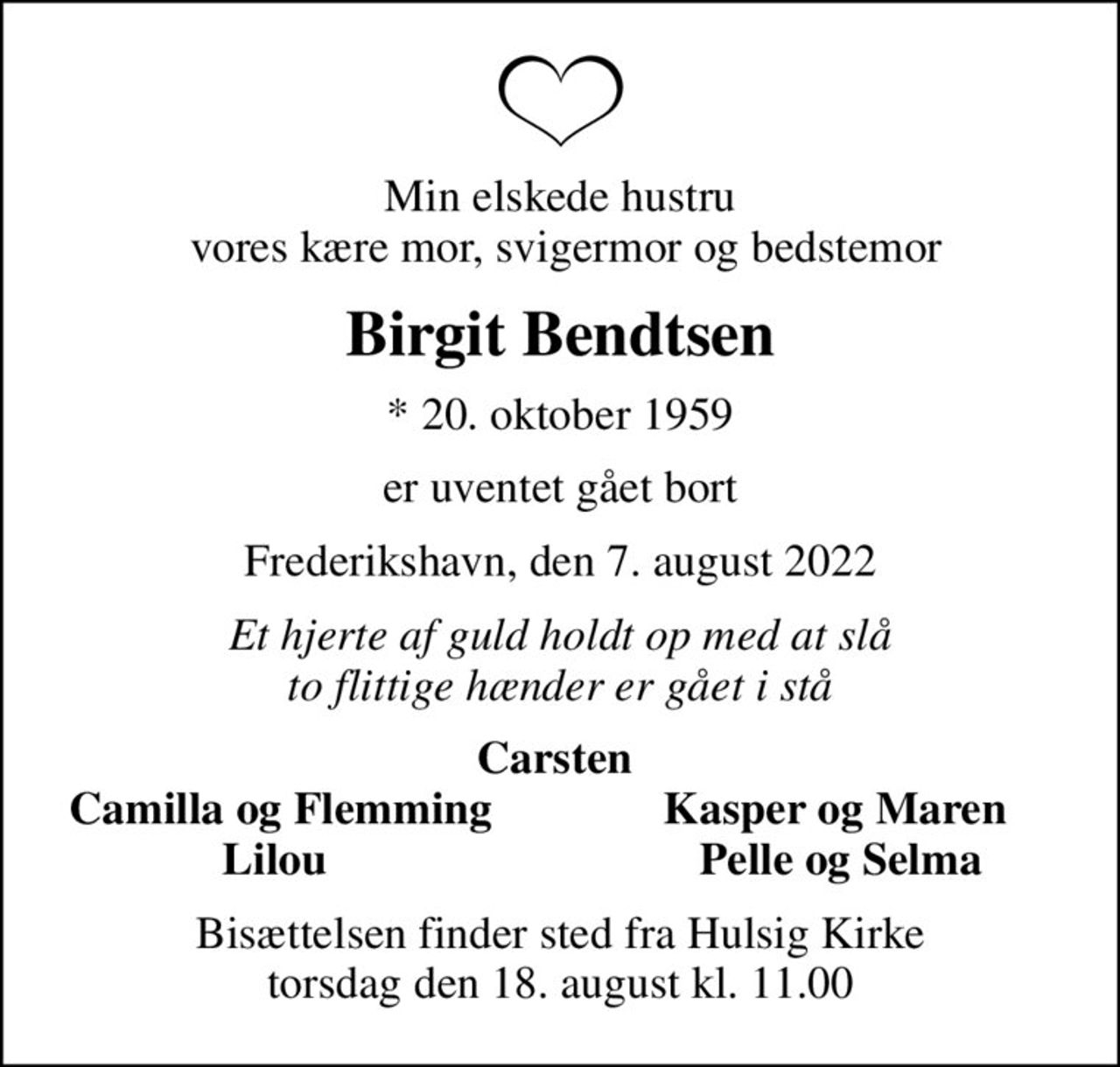 Min elskede hustru  vores kære mor, svigermor og bedstemor
Birgit Bendtsen
* 20. oktober 1959
er uventet gået bort
Frederikshavn, den 7. august 2022
Et hjerte af guld holdt op med at slå to flittige hænder er gået i stå
Carsten 
Camilla og Flemming
Kasper og Maren 
Lilou 
Pelle og Selma
Bisættelsen finder sted fra Hulsig Kirke  torsdag den 18. august kl. 11.00