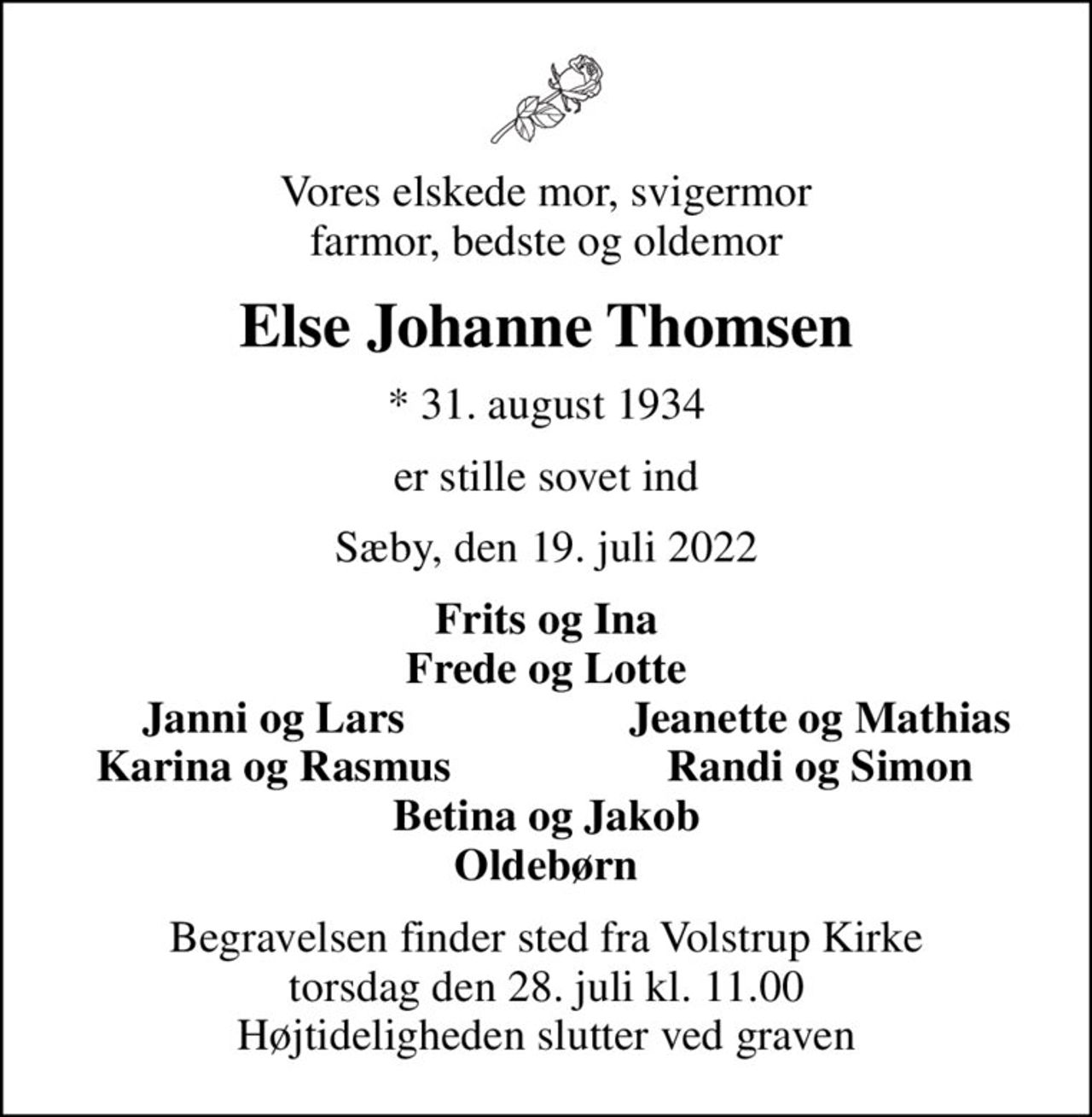 Vores elskede mor, svigermor farmor, bedste og oldemor
Else Johanne Thomsen
* 31. august 1934
er stille sovet ind
Sæby, den 19. juli 2022
Frits og Ina Frede og Lotte
Janni og Lars
Jeanette og Mathias
Karina og Rasmus
Randi og Simon
Begravelsen finder sted fra Volstrup Kirke  torsdag den 28. juli kl. 11.00  Højtideligheden slutter ved graven