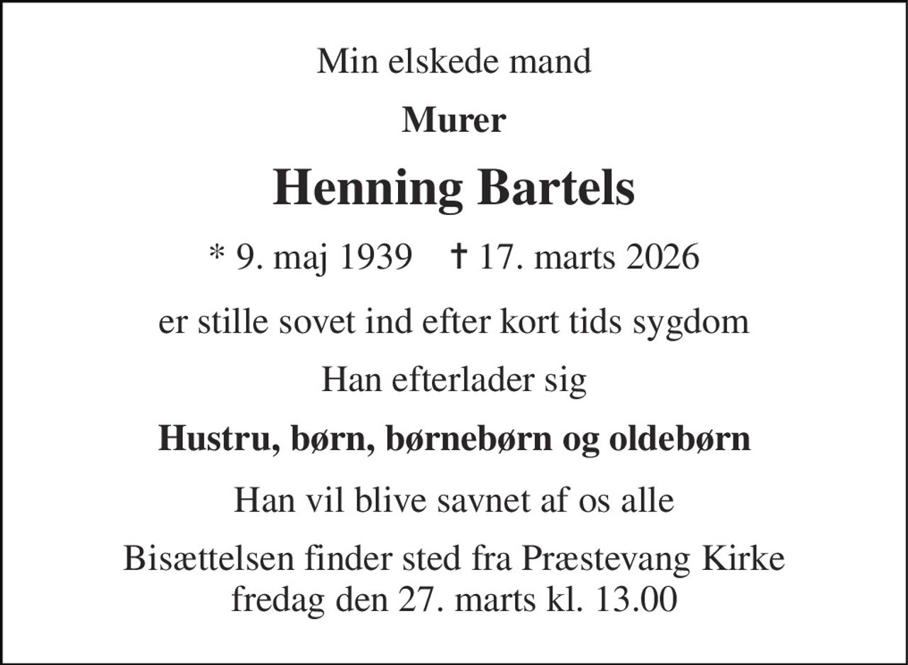 Min elskede mand 
Murer 
Henning Bartels 
* 9. maj 1939    ✝ 17. marts 2026 
er stille sovet ind efter kort tids sygdom 
Han efterlader sig 
Hustru, børn, børnebørn og oldebørn 
Han vil blive savnet af os alle 
Bisættelsen finder sted fra Præstevang Kirke fredag den 27. marts kl. 13.00