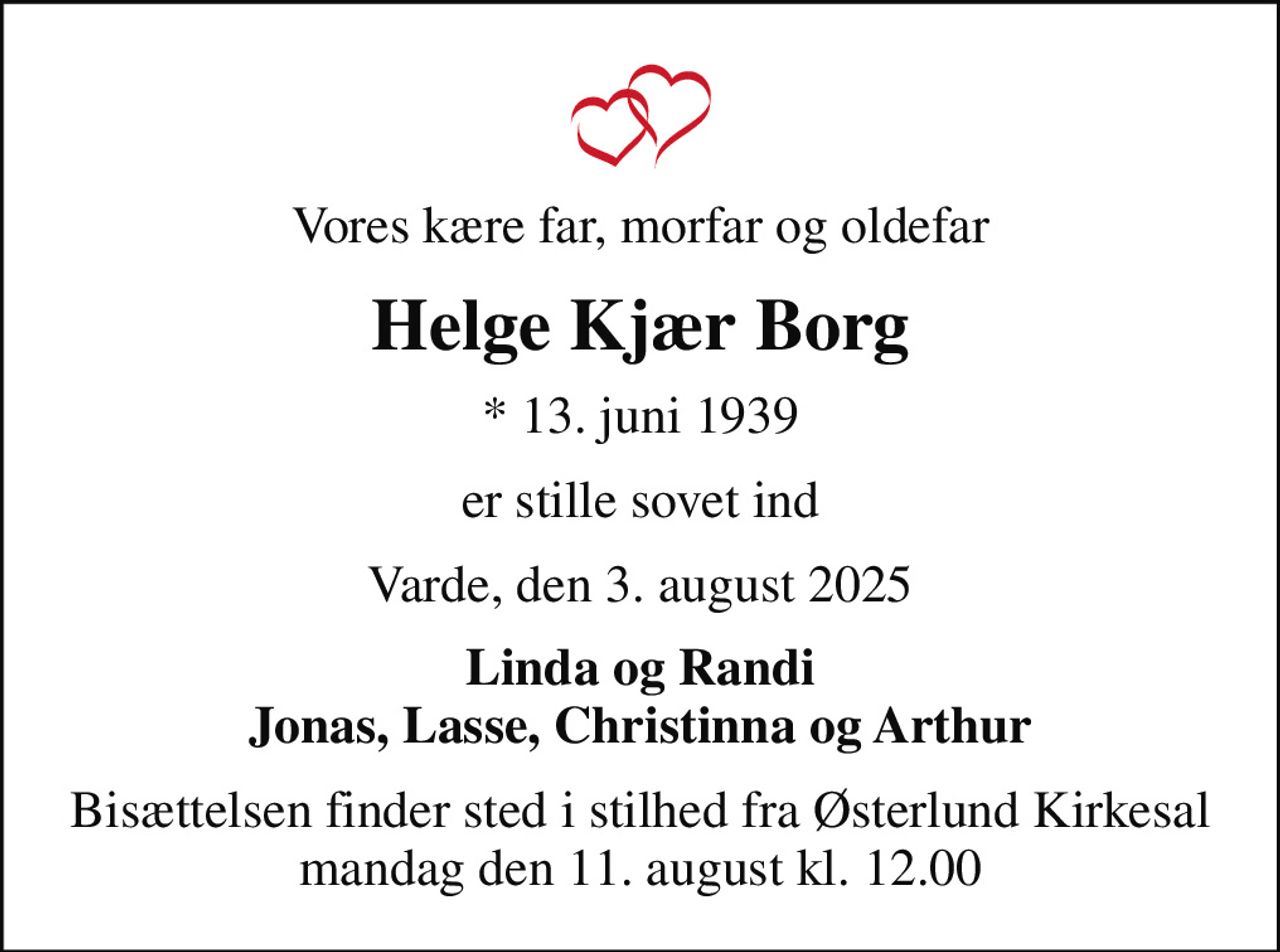 Vores kære far, morfar og oldefar
Helge Kjær Borg
* 13. juni 1939
er stille sovet ind
Varde, den 3. august 2025
Linda og Randi Jonas, Lasse, Christinna og Arthur
Bisættelsen finder sted i stilhed fra Østerlund Kirkesal mandag den 11. august kl. 12.00