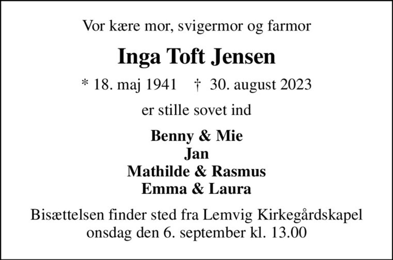 Vor kære mor, svigermor og farmor
Inga Toft Jensen
* 18. maj 1941    ✝ 30. august 2023
er stille sovet ind
Benny & Mie Jan Mathilde & Rasmus Emma & Laura
Bisættelsen finder sted fra Lemvig Kirkegårdskapel  onsdag den 6. september kl. 13.00
